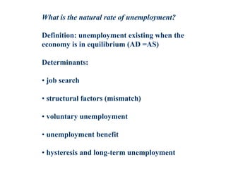 What is the natural rate of unemployment?
Definition: unemployment existing when the
economy is in equilibrium (AD =AS)
Determinants:
• job search
• structural factors (mismatch)
• voluntary unemployment
• unemployment benefit
• hysteresis and long-term unemployment
 