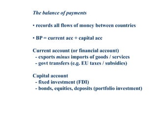 The balance of payments
• records all flows of money between countries
• BP = current acc + capital acc
Current account (or financial account)
- exports minus imports of goods / services
- govt transfers (e.g. EU taxes / subsidies)
Capital account
- fixed investment (FDI)
- bonds, equities, deposits (portfolio investment)
 