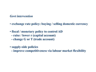Govt intervention
• exchange rate policy: buying / selling domestic currency
• fiscal / monetary policy to control AD
- raise / lower r (capital account)
- change G or T (trade account)
• supply-side policies
- improve competitiveness via labour market flexibility
 