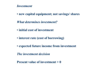 Investment
• new capital equipment; not savings/ shares
What determines investment?
• initial cost of investment
• interest rate (cost of borrowing)
• expected future income from investment
The investment decision
Present value of investment > 0
 