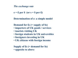 The exchange rate
e = £ per $ (or s = $ per £)
Determination of e: a simple model
Demand for £s (= supply of $s)
• importers of UK goods / services
• tourists visiting UK
• foreign students in UK universities
• foreigners investing in UK
• UK citizens with foreign income
Supply of £s (= demand for $s)
• opposite to above
 