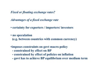 Fixed or floating exchange rates?
Advantages of a fixed exchange rate
• certainty for exporters / importers/ investors
• no speculation
(e.g. between countries with common currency)
•imposes constraints on govt macro policy
- constrained by effect on BP
- constrained by effect of policies on inflation
- govt has to achieve BP equilibrium over medium term
 