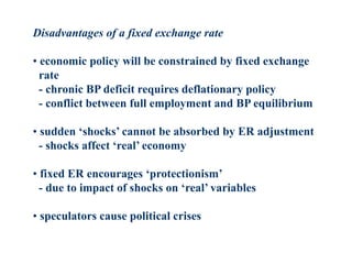 Disadvantages of a fixed exchange rate
• economic policy will be constrained by fixed exchange
rate
- chronic BP deficit requires deflationary policy
- conflict between full employment and BP equilibrium
• sudden ‘shocks’ cannot be absorbed by ER adjustment
- shocks affect ‘real’ economy
• fixed ER encourages ‘protectionism’
- due to impact of shocks on ‘real’ variables
• speculators cause political crises
 