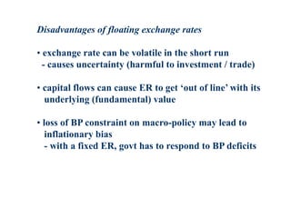 Disadvantages of floating exchange rates
• exchange rate can be volatile in the short run
- causes uncertainty (harmful to investment / trade)
• capital flows can cause ER to get ‘out of line’ with its
underlying (fundamental) value
• loss of BP constraint on macro-policy may lead to
inflationary bias
- with a fixed ER, govt has to respond to BP deficits
 