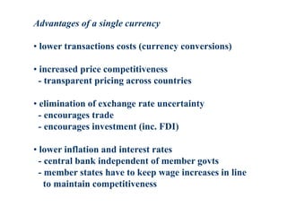 Advantages of a single currency
• lower transactions costs (currency conversions)
• increased price competitiveness
- transparent pricing across countries
• elimination of exchange rate uncertainty
- encourages trade
- encourages investment (inc. FDI)
• lower inflation and interest rates
- central bank independent of member govts
- member states have to keep wage increases in line
to maintain competitiveness
 