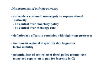 Disadvantages of a single currency
• surrenders economic sovereignty to supra-national
authority
- no control over monetary policy
- no control over exchange rate
• deflationary effects in countries with high wage pressures
• increase in regional disparities due to greater
factor mobility
• potential loss of control over fiscal policy (cannot use
monetary expansion to pay for increase in G)
 