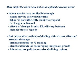 Why might the Euro Zone not be an optimal currency area?
• labour markets are not flexible enough
- wages may be sticky downwards
- labour is not sufficiently mobile to respond
to changes in demand
- effects of changes in euro ER will vary between
member states / regions
• But: alternative methods of dealing with adverse effects of
structural change
- structural funds for re-training
- structural funds for encouraging indigenous growth
- infrastructure policies to revive declining regions
 