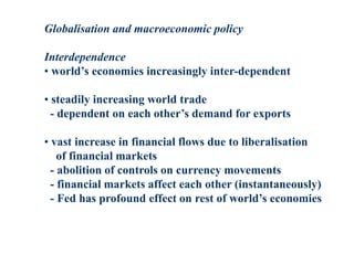 Globalisation and macroeconomic policy
Interdependence
• world’s economies increasingly inter-dependent
• steadily increasing world trade
- dependent on each other’s demand for exports
• vast increase in financial flows due to liberalisation
of financial markets
- abolition of controls on currency movements
- financial markets affect each other (instantaneously)
- Fed has profound effect on rest of world’s economies
 