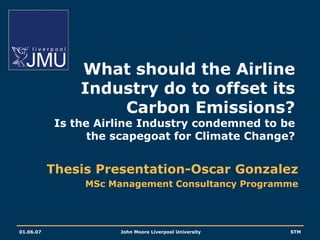 What should the Airline
                Industry do to offset its
                    Carbon Emissions?
            Is the Airline Industry condemned to be
                  the scapegoat for Climate Change?


           Thesis Presentation-Oscar Gonzalez
                 MSc Management Consultancy Programme




01.06.07              John Moore Liverpool University   STM
 