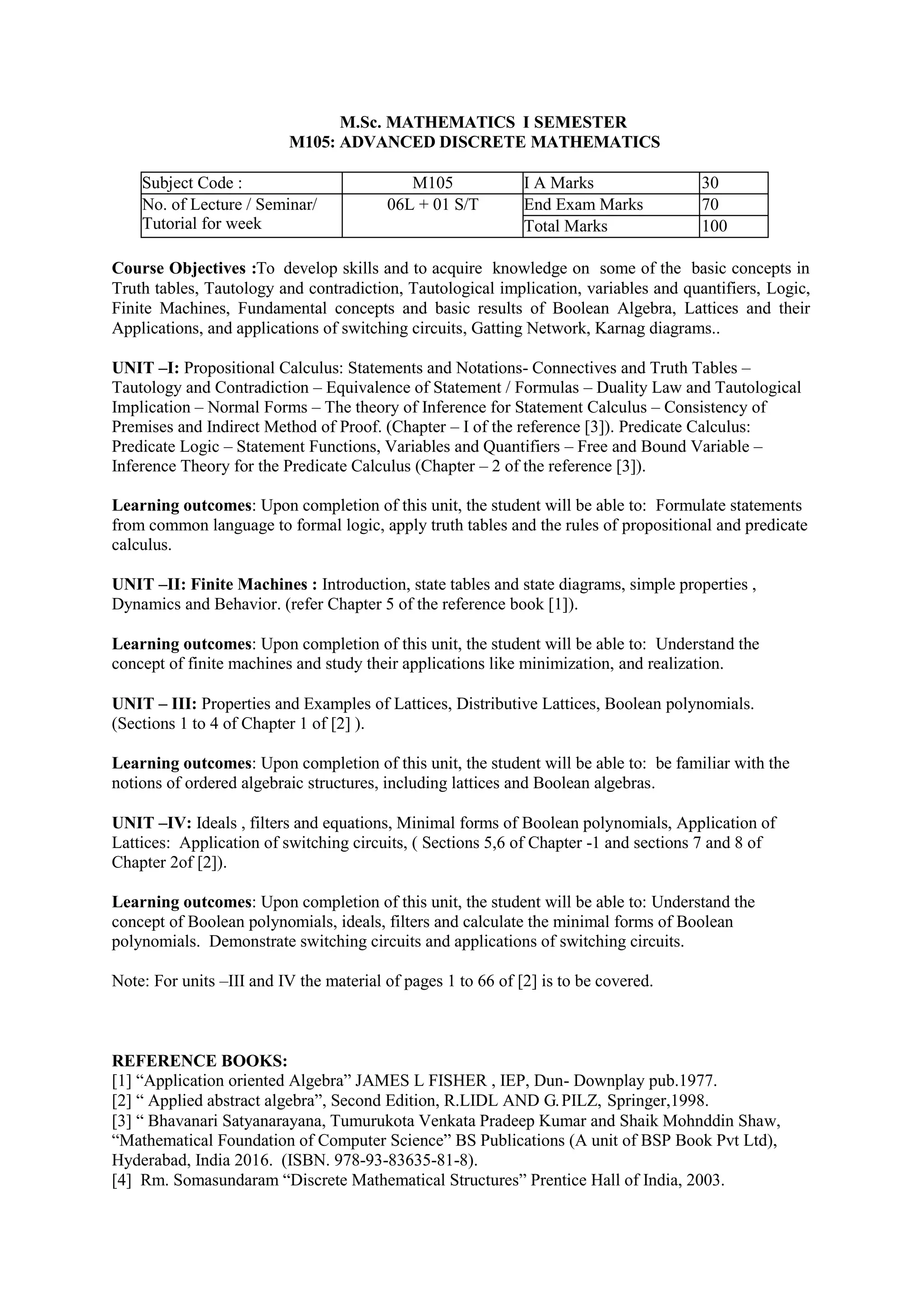 M.Sc. MATHEMATICS I SEMESTER
M105: ADVANCED DISCRETE MATHEMATICS
Subject Code : M105 I A Marks 30
No. of Lecture / Seminar/
Tutorial for week
06L + 01 S/T End Exam Marks 70
Total Marks 100
Course Objectives :To develop skills and to acquire knowledge on some of the basic concepts in
Truth tables, Tautology and contradiction, Tautological implication, variables and quantifiers, Logic,
Finite Machines, Fundamental concepts and basic results of Boolean Algebra, Lattices and their
Applications, and applications of switching circuits, Gatting Network, Karnag diagrams..
UNIT –I: Propositional Calculus: Statements and Notations- Connectives and Truth Tables –
Tautology and Contradiction – Equivalence of Statement / Formulas – Duality Law and Tautological
Implication – Normal Forms – The theory of Inference for Statement Calculus – Consistency of
Premises and Indirect Method of Proof. (Chapter – I of the reference [3]). Predicate Calculus:
Predicate Logic – Statement Functions, Variables and Quantifiers – Free and Bound Variable –
Inference Theory for the Predicate Calculus (Chapter – 2 of the reference [3]).
Learning outcomes: Upon completion of this unit, the student will be able to: Formulate statements
from common language to formal logic, apply truth tables and the rules of propositional and predicate
calculus.
UNIT –II: Finite Machines : Introduction, state tables and state diagrams, simple properties ,
Dynamics and Behavior. (refer Chapter 5 of the reference book [1]).
Learning outcomes: Upon completion of this unit, the student will be able to: Understand the
concept of finite machines and study their applications like minimization, and realization.
UNIT – III: Properties and Examples of Lattices, Distributive Lattices, Boolean polynomials.
(Sections 1 to 4 of Chapter 1 of [2] ).
Learning outcomes: Upon completion of this unit, the student will be able to: be familiar with the
notions of ordered algebraic structures, including lattices and Boolean algebras.
UNIT –IV: Ideals , filters and equations, Minimal forms of Boolean polynomials, Application of
Lattices: Application of switching circuits, ( Sections 5,6 of Chapter -1 and sections 7 and 8 of
Chapter 2of [2]).
Learning outcomes: Upon completion of this unit, the student will be able to: Understand the
concept of Boolean polynomials, ideals, filters and calculate the minimal forms of Boolean
polynomials. Demonstrate switching circuits and applications of switching circuits.
Note: For units –III and IV the material of pages 1 to 66 of [2] is to be covered.
REFERENCE BOOKS:
[1] “Application oriented Algebra” JAMES L FISHER , IEP, Dun- Downplay pub.1977.
[2] “ Applied abstract algebra”, Second Edition, R.LIDL AND G.PILZ, Springer,1998.
[3] “ Bhavanari Satyanarayana, Tumurukota Venkata Pradeep Kumar and Shaik Mohnddin Shaw,
“Mathematical Foundation of Computer Science” BS Publications (A unit of BSP Book Pvt Ltd),
Hyderabad, India 2016. (ISBN. 978-93-83635-81-8).
[4] Rm. Somasundaram “Discrete Mathematical Structures” Prentice Hall of India, 2003.
 