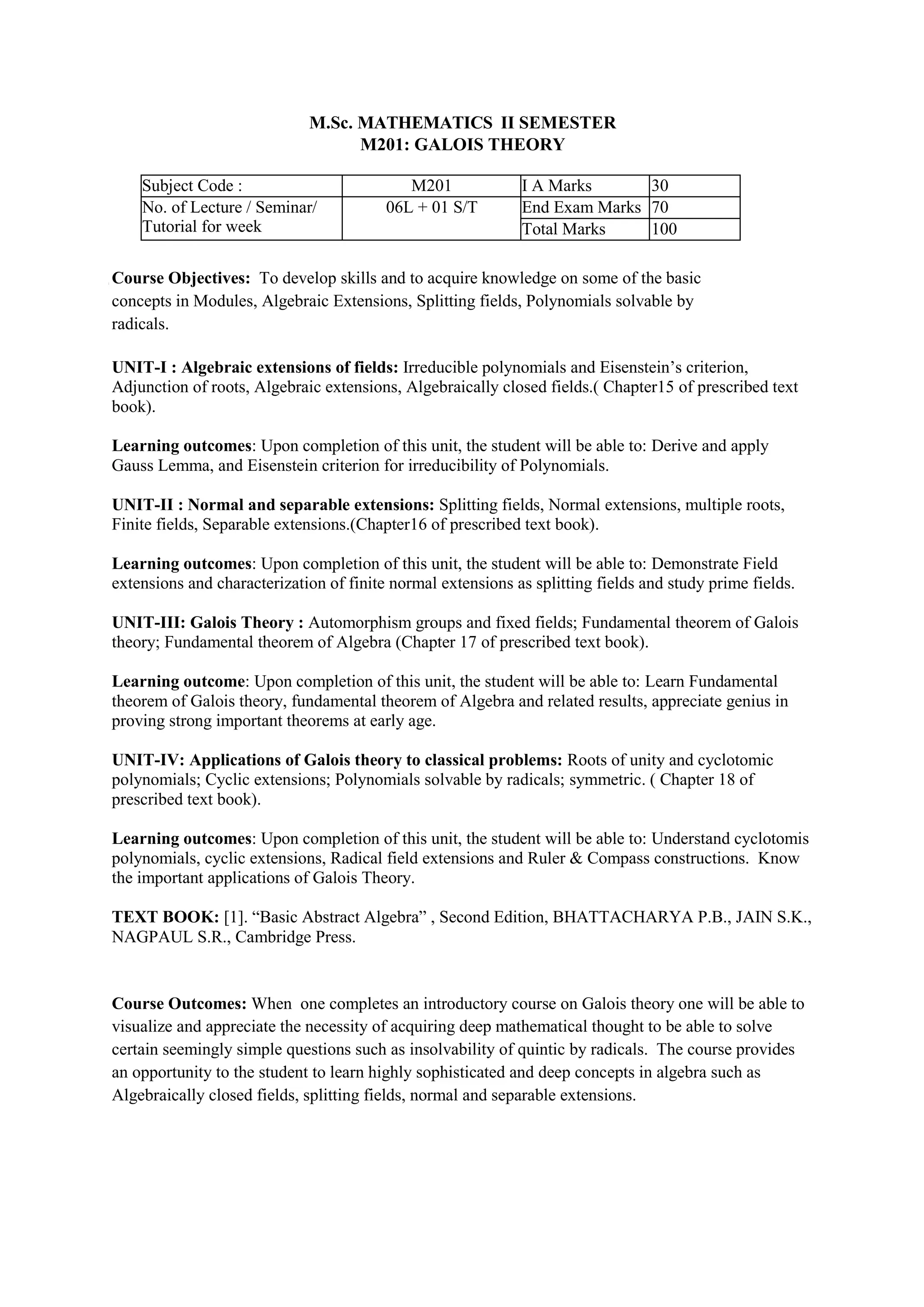 M.Sc. MATHEMATICS II SEMESTER
M201: GALOIS THEORY
Subject Code : M201 I A Marks 30
No. of Lecture / Seminar/
Tutorial for week
06L + 01 S/T End Exam Marks 70
Total Marks 100
Course Objectives: To develop skills and to acquire knowledge on some of the basic
concepts in Modules, Algebraic Extensions, Splitting fields, Polynomials solvable by
radicals.
UNIT-I : Algebraic extensions of fields: Irreducible polynomials and Eisenstein’s criterion,
Adjunction of roots, Algebraic extensions, Algebraically closed fields.( Chapter15 of prescribed text
book).
Learning outcomes: Upon completion of this unit, the student will be able to: Derive and apply
Gauss Lemma, and Eisenstein criterion for irreducibility of Polynomials.
UNIT-II : Normal and separable extensions: Splitting fields, Normal extensions, multiple roots,
Finite fields, Separable extensions.(Chapter16 of prescribed text book).
Learning outcomes: Upon completion of this unit, the student will be able to: Demonstrate Field
extensions and characterization of finite normal extensions as splitting fields and study prime fields.
UNIT-III: Galois Theory : Automorphism groups and fixed fields; Fundamental theorem of Galois
theory; Fundamental theorem of Algebra (Chapter 17 of prescribed text book).
Learning outcome: Upon completion of this unit, the student will be able to: Learn Fundamental
theorem of Galois theory, fundamental theorem of Algebra and related results, appreciate genius in
proving strong important theorems at early age.
UNIT-IV: Applications of Galois theory to classical problems: Roots of unity and cyclotomic
polynomials; Cyclic extensions; Polynomials solvable by radicals; symmetric. ( Chapter 18 of
prescribed text book).
Learning outcomes: Upon completion of this unit, the student will be able to: Understand cyclotomis
polynomials, cyclic extensions, Radical field extensions and Ruler & Compass constructions. Know
the important applications of Galois Theory.
TEXT BOOK: [1]. “Basic Abstract Algebra” , Second Edition, BHATTACHARYA P.B., JAIN S.K.,
NAGPAUL S.R., Cambridge Press.
Course Outcomes: When one completes an introductory course on Galois theory one will be able to
visualize and appreciate the necessity of acquiring deep mathematical thought to be able to solve
certain seemingly simple questions such as insolvability of quintic by radicals. The course provides
an opportunity to the student to learn highly sophisticated and deep concepts in algebra such as
Algebraically closed fields, splitting fields, normal and separable extensions.
 