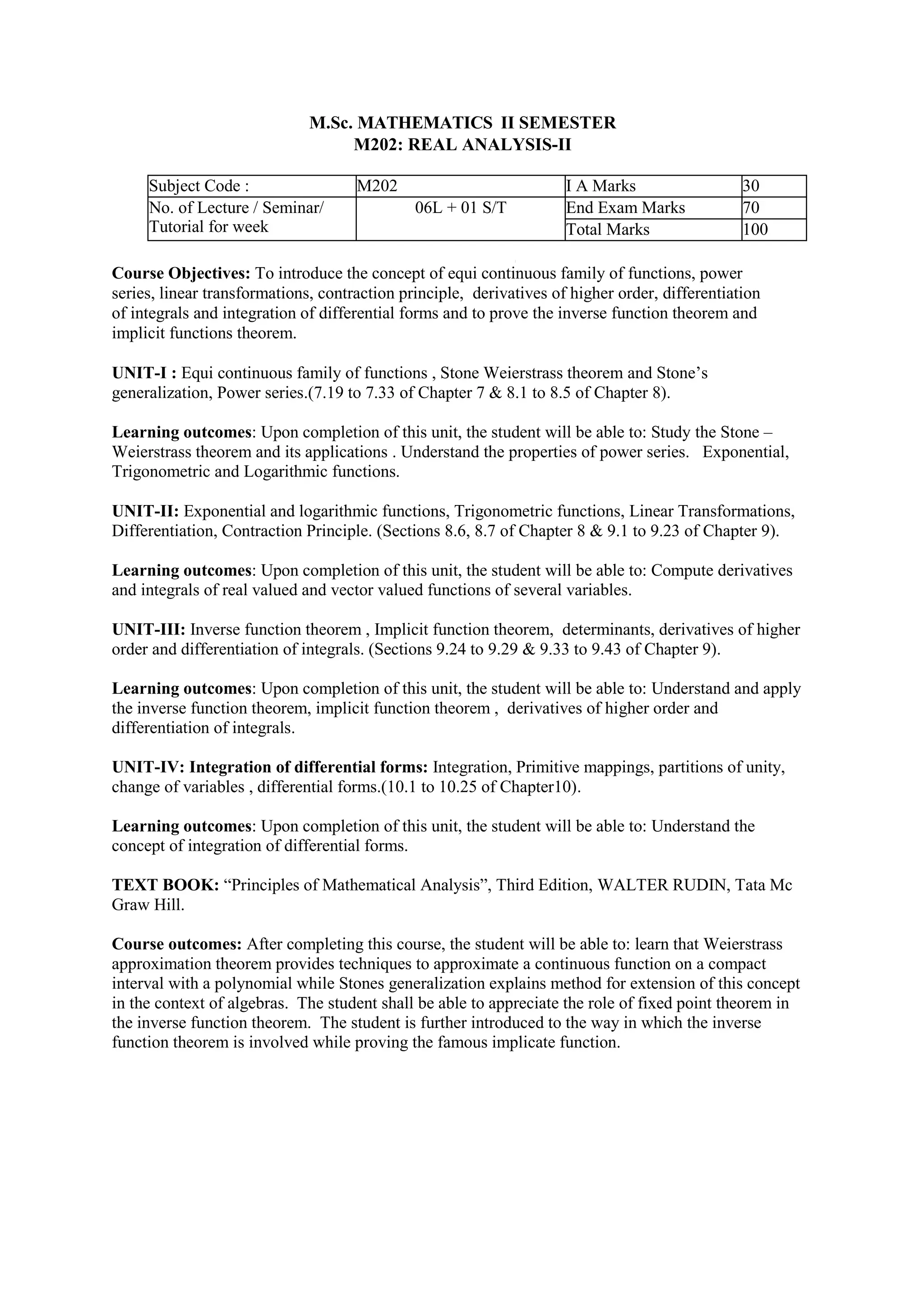 M.Sc. MATHEMATICS II SEMESTER
M202: REAL ANALYSIS-II
Subject Code : M202 I A Marks 30
No. of Lecture / Seminar/
Tutorial for week
06L + 01 S/T End Exam Marks 70
Total Marks 100
Course Objectives: To introduce the concept of equi continuous family of functions, power
series, linear transformations, contraction principle, derivatives of higher order, differentiation
of integrals and integration of differential forms and to prove the inverse function theorem and
implicit functions theorem.
UNIT-I : Equi continuous family of functions , Stone Weierstrass theorem and Stone’s
generalization, Power series.(7.19 to 7.33 of Chapter 7 & 8.1 to 8.5 of Chapter 8).
Learning outcomes: Upon completion of this unit, the student will be able to: Study the Stone –
Weierstrass theorem and its applications . Understand the properties of power series. Exponential,
Trigonometric and Logarithmic functions.
UNIT-II: Exponential and logarithmic functions, Trigonometric functions, Linear Transformations,
Differentiation, Contraction Principle. (Sections 8.6, 8.7 of Chapter 8 & 9.1 to 9.23 of Chapter 9).
Learning outcomes: Upon completion of this unit, the student will be able to: Compute derivatives
and integrals of real valued and vector valued functions of several variables.
UNIT-III: Inverse function theorem , Implicit function theorem, determinants, derivatives of higher
order and differentiation of integrals. (Sections 9.24 to 9.29 & 9.33 to 9.43 of Chapter 9).
Learning outcomes: Upon completion of this unit, the student will be able to: Understand and apply
the inverse function theorem, implicit function theorem , derivatives of higher order and
differentiation of integrals.
UNIT-IV: Integration of differential forms: Integration, Primitive mappings, partitions of unity,
change of variables , differential forms.(10.1 to 10.25 of Chapter10).
Learning outcomes: Upon completion of this unit, the student will be able to: Understand the
concept of integration of differential forms.
TEXT BOOK: “Principles of Mathematical Analysis”, Third Edition, WALTER RUDIN, Tata Mc
Graw Hill.
Course outcomes: After completing this course, the student will be able to: learn that Weierstrass
approximation theorem provides techniques to approximate a continuous function on a compact
interval with a polynomial while Stones generalization explains method for extension of this concept
in the context of algebras. The student shall be able to appreciate the role of fixed point theorem in
the inverse function theorem. The student is further introduced to the way in which the inverse
function theorem is involved while proving the famous implicate function.
 