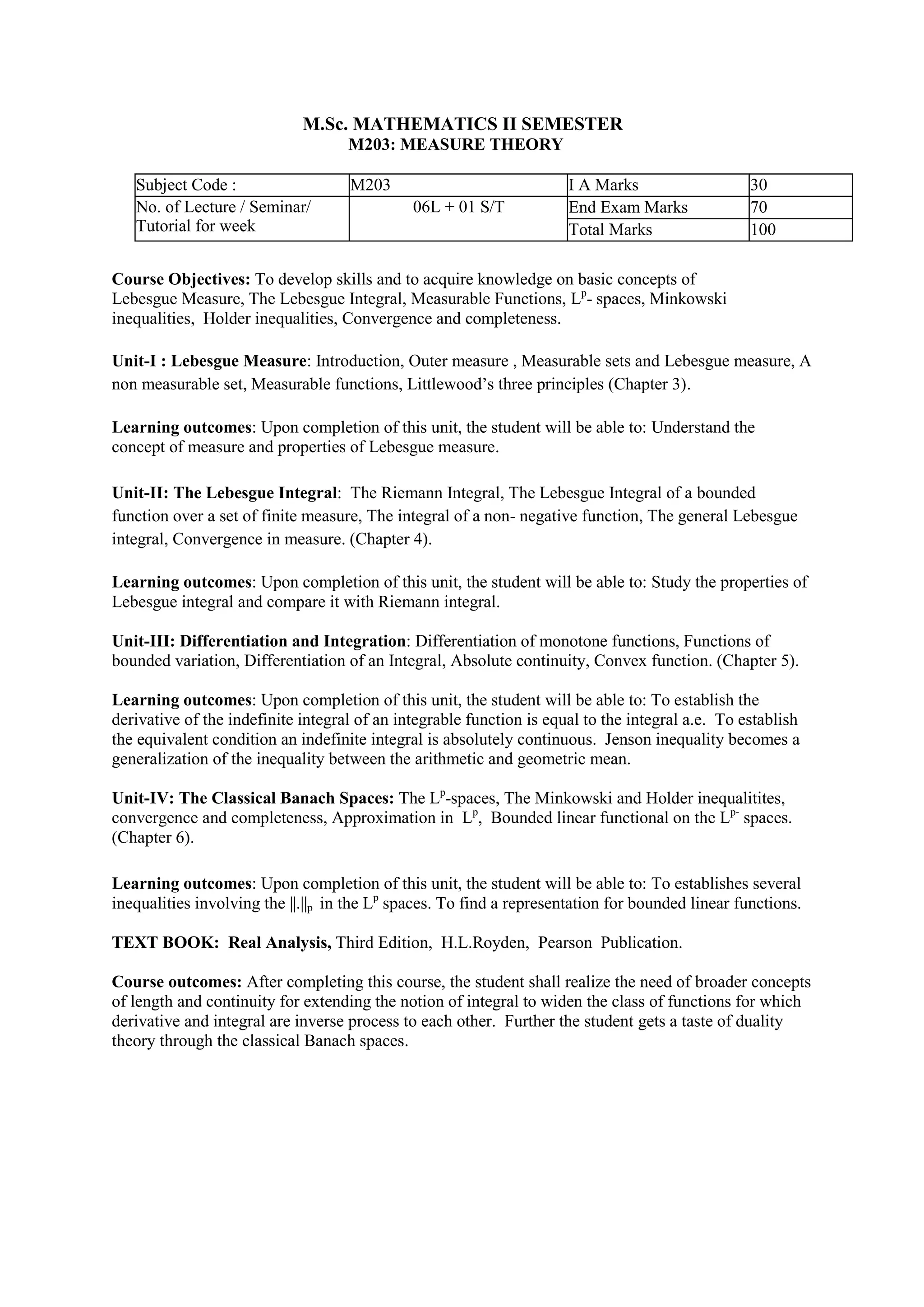 M.Sc. MATHEMATICS II SEMESTER
M203: MEASURE THEORY
Subject Code : M203 I A Marks 30
No. of Lecture / Seminar/
Tutorial for week
06L + 01 S/T End Exam Marks 70
Total Marks 100
Course Objectives: To develop skills and to acquire knowledge on basic concepts of
Lebesgue Measure, The Lebesgue Integral, Measurable Functions, Lp
- spaces, Minkowski
inequalities, Holder inequalities, Convergence and completeness.
Unit-I : Lebesgue Measure: Introduction, Outer measure , Measurable sets and Lebesgue measure, A
non measurable set, Measurable functions, Littlewood’s three principles (Chapter 3).
Learning outcomes: Upon completion of this unit, the student will be able to: Understand the
concept of measure and properties of Lebesgue measure.
Unit-II: The Lebesgue Integral: The Riemann Integral, The Lebesgue Integral of a bounded
function over a set of finite measure, The integral of a non- negative function, The general Lebesgue
integral, Convergence in measure. (Chapter 4).
Learning outcomes: Upon completion of this unit, the student will be able to: Study the properties of
Lebesgue integral and compare it with Riemann integral.
Unit-III: Differentiation and Integration: Differentiation of monotone functions, Functions of
bounded variation, Differentiation of an Integral, Absolute continuity, Convex function. (Chapter 5).
Learning outcomes: Upon completion of this unit, the student will be able to: To establish the
derivative of the indefinite integral of an integrable function is equal to the integral a.e. To establish
the equivalent condition an indefinite integral is absolutely continuous. Jenson inequality becomes a
generalization of the inequality between the arithmetic and geometric mean.
Unit-IV: The Classical Banach Spaces: The Lp
-spaces, The Minkowski and Holder inequalitites,
convergence and completeness, Approximation in Lp
, Bounded linear functional on the Lp-
spaces.
(Chapter 6).
Learning outcomes: Upon completion of this unit, the student will be able to: To establishes several
inequalities involving the ||.||p in the Lp
spaces. To find a representation for bounded linear functions.
TEXT BOOK: Real Analysis, Third Edition, H.L.Royden, Pearson Publication.
Course outcomes: After completing this course, the student shall realize the need of broader concepts
of length and continuity for extending the notion of integral to widen the class of functions for which
derivative and integral are inverse process to each other. Further the student gets a taste of duality
theory through the classical Banach spaces.
 