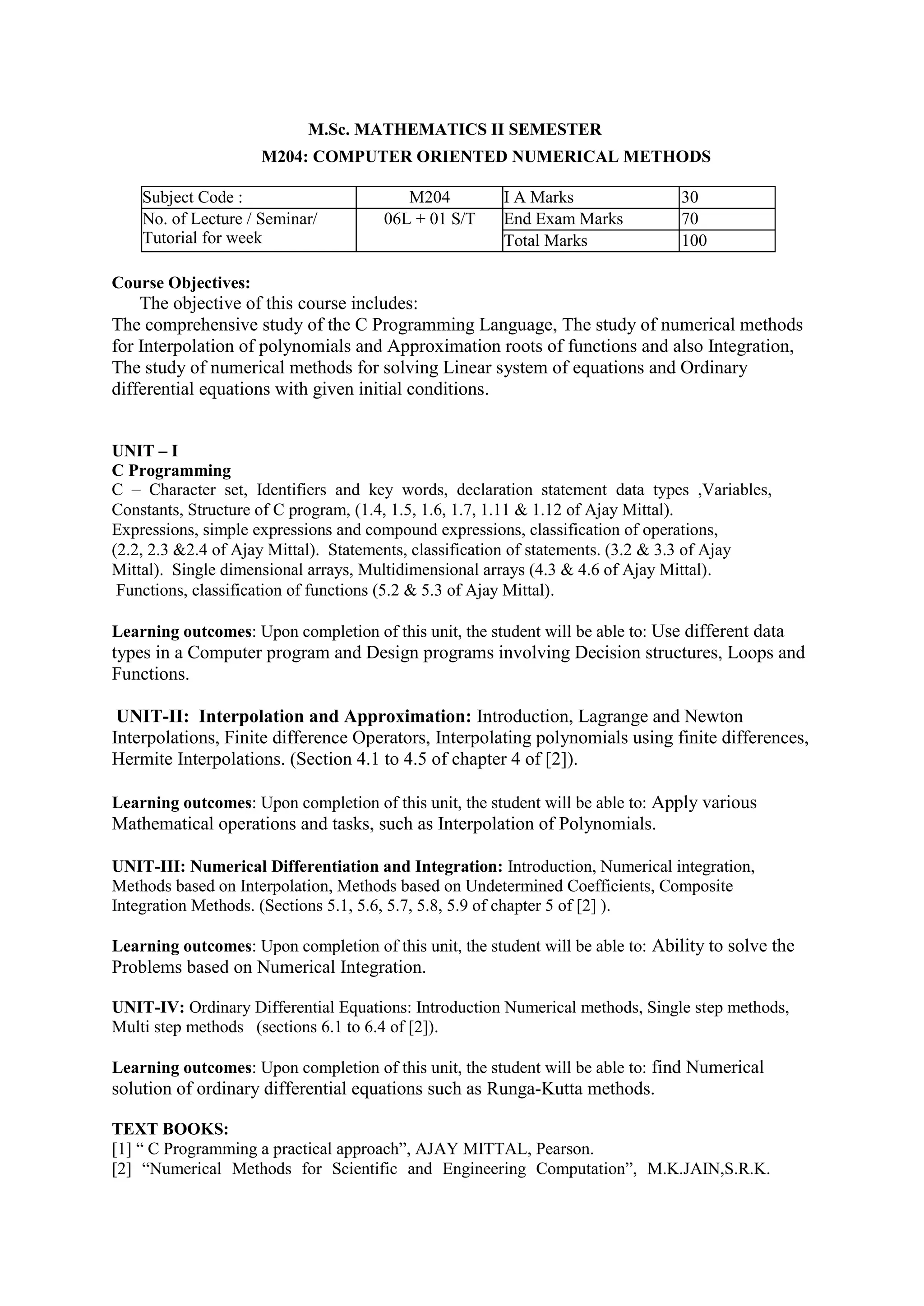 M.Sc. MATHEMATICS II SEMESTER
M204: COMPUTER ORIENTED NUMERICAL METHODS
Subject Code : M204 I A Marks 30
No. of Lecture / Seminar/
Tutorial for week
06L + 01 S/T End Exam Marks 70
Total Marks 100
Course Objectives:
The objective of this course includes:
The comprehensive study of the C Programming Language, The study of numerical methods
for Interpolation of polynomials and Approximation roots of functions and also Integration,
The study of numerical methods for solving Linear system of equations and Ordinary
differential equations with given initial conditions.
UNIT – I
C Programming
C – Character set, Identifiers and key words, declaration statement data types ,Variables,
Constants, Structure of C program, (1.4, 1.5, 1.6, 1.7, 1.11 & 1.12 of Ajay Mittal).
Expressions, simple expressions and compound expressions, classification of operations,
(2.2, 2.3 &2.4 of Ajay Mittal). Statements, classification of statements. (3.2 & 3.3 of Ajay
Mittal). Single dimensional arrays, Multidimensional arrays (4.3 & 4.6 of Ajay Mittal).
Functions, classification of functions (5.2 & 5.3 of Ajay Mittal).
Learning outcomes: Upon completion of this unit, the student will be able to: Use different data
types in a Computer program and Design programs involving Decision structures, Loops and
Functions.
UNIT-II: Interpolation and Approximation: Introduction, Lagrange and Newton
Interpolations, Finite difference Operators, Interpolating polynomials using finite differences,
Hermite Interpolations. (Section 4.1 to 4.5 of chapter 4 of [2]).
Learning outcomes: Upon completion of this unit, the student will be able to: Apply various
Mathematical operations and tasks, such as Interpolation of Polynomials.
UNIT-III: Numerical Differentiation and Integration: Introduction, Numerical integration,
Methods based on Interpolation, Methods based on Undetermined Coefficients, Composite
Integration Methods. (Sections 5.1, 5.6, 5.7, 5.8, 5.9 of chapter 5 of [2] ).
Learning outcomes: Upon completion of this unit, the student will be able to: Ability to solve the
Problems based on Numerical Integration.
UNIT-IV: Ordinary Differential Equations: Introduction Numerical methods, Single step methods,
Multi step methods (sections 6.1 to 6.4 of [2]).
Learning outcomes: Upon completion of this unit, the student will be able to: find Numerical
solution of ordinary differential equations such as Runga-Kutta methods.
TEXT BOOKS:
[1] “ C Programming a practical approach”, AJAY MITTAL, Pearson.
[2] “Numerical Methods for Scientific and Engineering Computation”, M.K.JAIN,S.R.K.
 