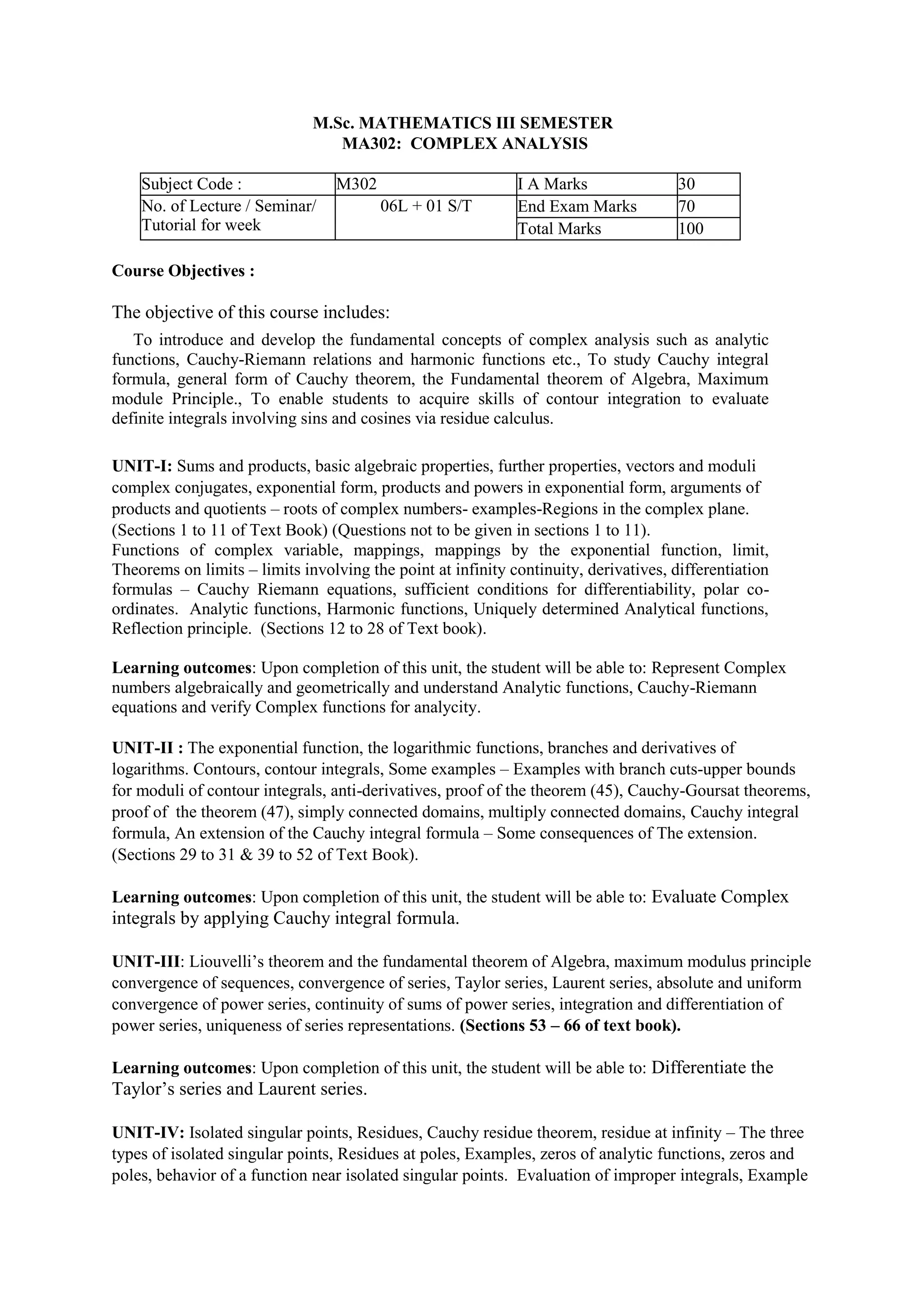 M.Sc. MATHEMATICS III SEMESTER
MA302: COMPLEX ANALYSIS
Subject Code : M302 I A Marks 30
No. of Lecture / Seminar/
Tutorial for week
06L + 01 S/T End Exam Marks 70
Total Marks 100
Course Objectives :
The objective of this course includes:
To introduce and develop the fundamental concepts of complex analysis such as analytic
functions, Cauchy-Riemann relations and harmonic functions etc., To study Cauchy integral
formula, general form of Cauchy theorem, the Fundamental theorem of Algebra, Maximum
module Principle., To enable students to acquire skills of contour integration to evaluate
definite integrals involving sins and cosines via residue calculus.
UNIT-I: Sums and products, basic algebraic properties, further properties, vectors and moduli
complex conjugates, exponential form, products and powers in exponential form, arguments of
products and quotients – roots of complex numbers- examples-Regions in the complex plane.
(Sections 1 to 11 of Text Book) (Questions not to be given in sections 1 to 11).
Functions of complex variable, mappings, mappings by the exponential function, limit,
Theorems on limits – limits involving the point at infinity continuity, derivatives, differentiation
formulas – Cauchy Riemann equations, sufficient conditions for differentiability, polar co-
ordinates. Analytic functions, Harmonic functions, Uniquely determined Analytical functions,
Reflection principle. (Sections 12 to 28 of Text book).
Learning outcomes: Upon completion of this unit, the student will be able to: Represent Complex
numbers algebraically and geometrically and understand Analytic functions, Cauchy-Riemann
equations and verify Complex functions for analycity.
UNIT-II : The exponential function, the logarithmic functions, branches and derivatives of
logarithms. Contours, contour integrals, Some examples – Examples with branch cuts-upper bounds
for moduli of contour integrals, anti-derivatives, proof of the theorem (45), Cauchy-Goursat theorems,
proof of the theorem (47), simply connected domains, multiply connected domains, Cauchy integral
formula, An extension of the Cauchy integral formula – Some consequences of The extension.
(Sections 29 to 31 & 39 to 52 of Text Book).
Learning outcomes: Upon completion of this unit, the student will be able to: Evaluate Complex
integrals by applying Cauchy integral formula.
UNIT-III: Liouvelli’s theorem and the fundamental theorem of Algebra, maximum modulus principle
convergence of sequences, convergence of series, Taylor series, Laurent series, absolute and uniform
convergence of power series, continuity of sums of power series, integration and differentiation of
power series, uniqueness of series representations. (Sections 53 – 66 of text book).
Learning outcomes: Upon completion of this unit, the student will be able to: Differentiate the
Taylor’s series and Laurent series.
UNIT-IV: Isolated singular points, Residues, Cauchy residue theorem, residue at infinity – The three
types of isolated singular points, Residues at poles, Examples, zeros of analytic functions, zeros and
poles, behavior of a function near isolated singular points. Evaluation of improper integrals, Example
 
