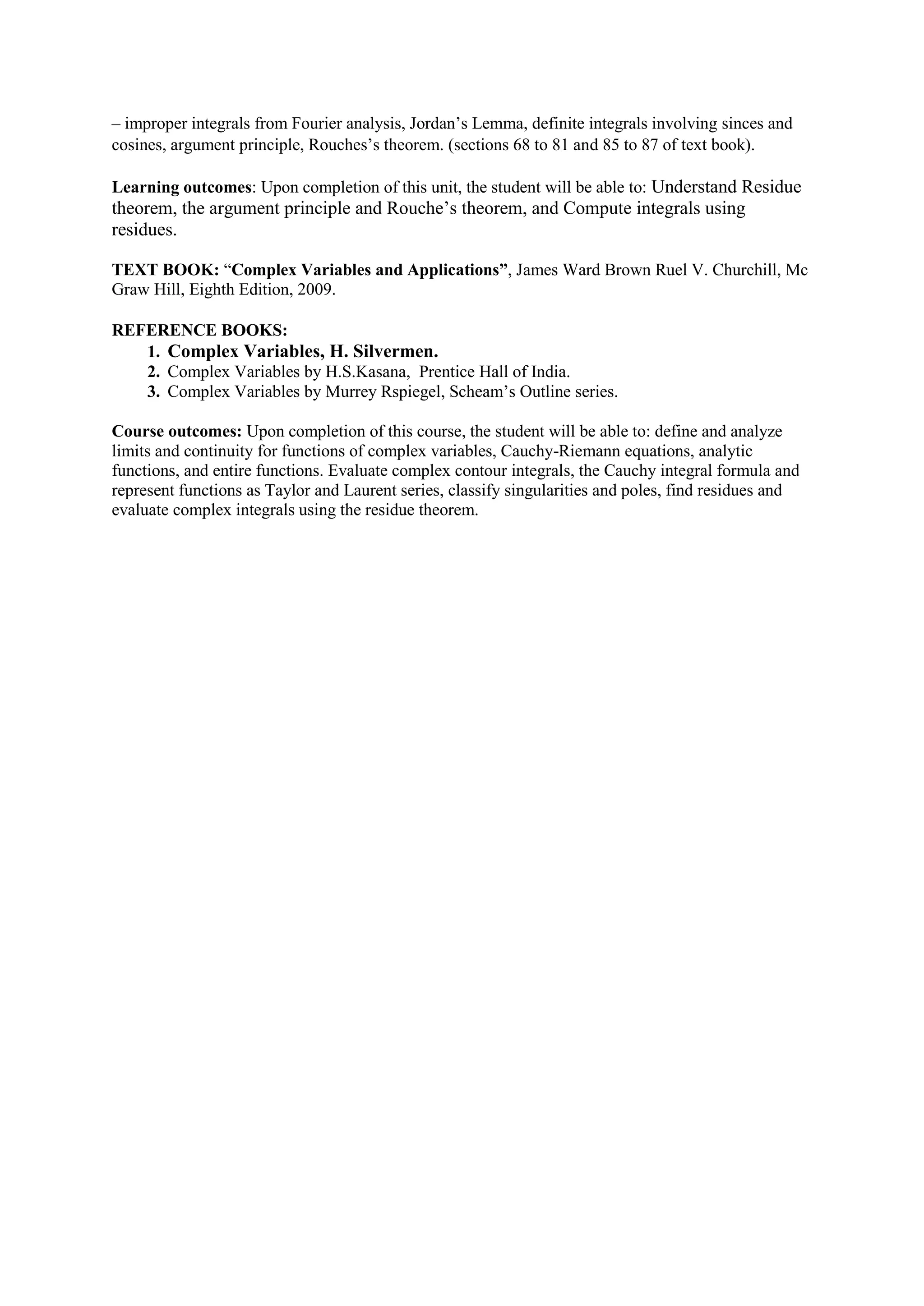 – improper integrals from Fourier analysis, Jordan’s Lemma, definite integrals involving sinces and
cosines, argument principle, Rouches’s theorem. (sections 68 to 81 and 85 to 87 of text book).
Learning outcomes: Upon completion of this unit, the student will be able to: Understand Residue
theorem, the argument principle and Rouche’s theorem, and Compute integrals using
residues.
TEXT BOOK: “Complex Variables and Applications”, James Ward Brown Ruel V. Churchill, Mc
Graw Hill, Eighth Edition, 2009.
REFERENCE BOOKS:
1. Complex Variables, H. Silvermen.
2. Complex Variables by H.S.Kasana, Prentice Hall of India.
3. Complex Variables by Murrey Rspiegel, Scheam’s Outline series.
Course outcomes: Upon completion of this course, the student will be able to: define and analyze
limits and continuity for functions of complex variables, Cauchy-Riemann equations, analytic
functions, and entire functions. Evaluate complex contour integrals, the Cauchy integral formula and
represent functions as Taylor and Laurent series, classify singularities and poles, find residues and
evaluate complex integrals using the residue theorem.
 