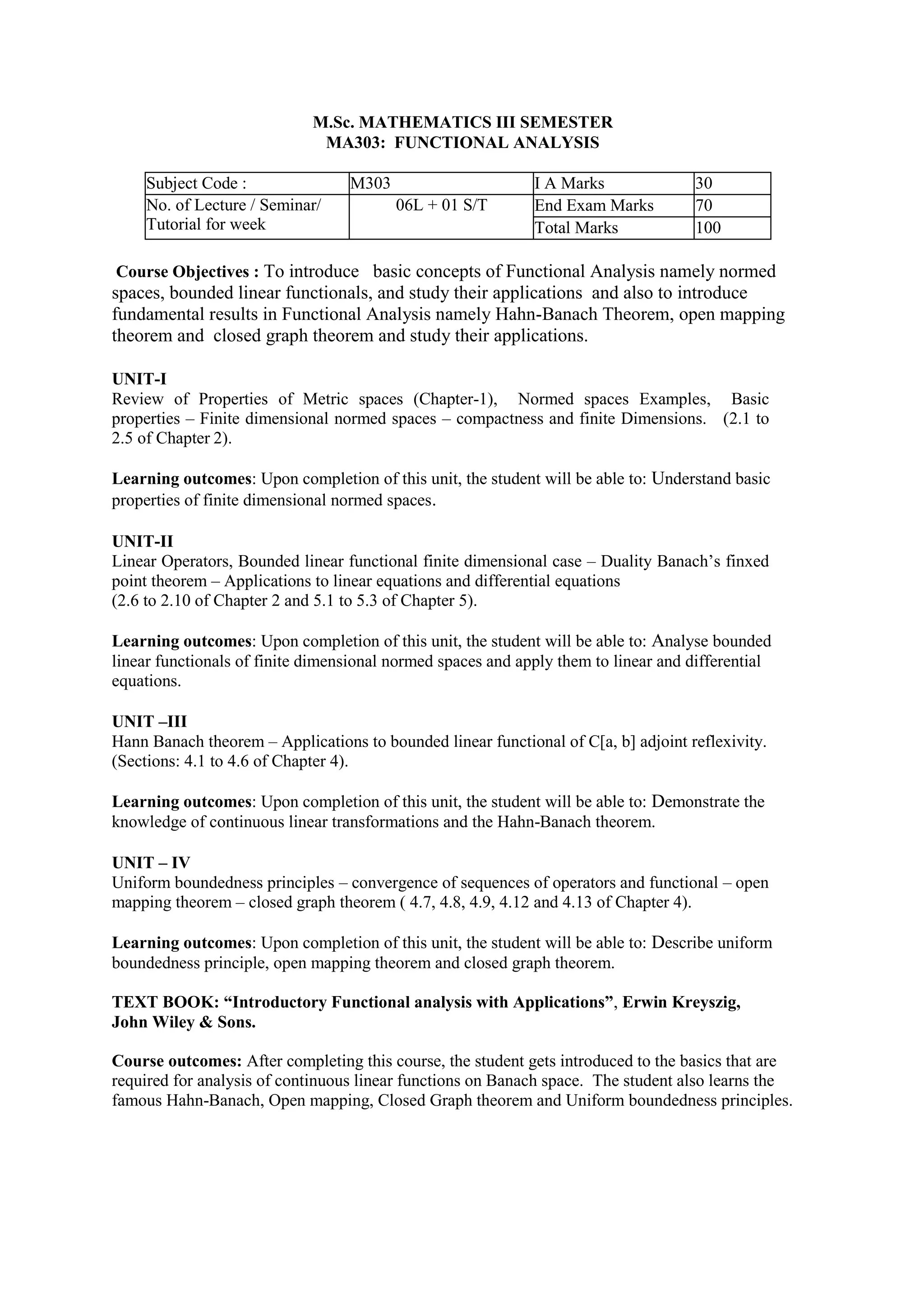 M.Sc. MATHEMATICS III SEMESTER
MA303: FUNCTIONAL ANALYSIS
Subject Code : M303 I A Marks 30
No. of Lecture / Seminar/
Tutorial for week
06L + 01 S/T End Exam Marks 70
Total Marks 100
Course Objectives : To introduce basic concepts of Functional Analysis namely normed
spaces, bounded linear functionals, and study their applications and also to introduce
fundamental results in Functional Analysis namely Hahn-Banach Theorem, open mapping
theorem and closed graph theorem and study their applications.
UNIT-I
Review of Properties of Metric spaces (Chapter-1), Normed spaces Examples, Basic
properties – Finite dimensional normed spaces – compactness and finite Dimensions. (2.1 to
2.5 of Chapter 2).
Learning outcomes: Upon completion of this unit, the student will be able to: Understand basic
properties of finite dimensional normed spaces.
UNIT-II
Linear Operators, Bounded linear functional finite dimensional case – Duality Banach’s finxed
point theorem – Applications to linear equations and differential equations
(2.6 to 2.10 of Chapter 2 and 5.1 to 5.3 of Chapter 5).
Learning outcomes: Upon completion of this unit, the student will be able to: Analyse bounded
linear functionals of finite dimensional normed spaces and apply them to linear and differential
equations.
UNIT –III
Hann Banach theorem – Applications to bounded linear functional of C[a, b] adjoint reflexivity.
(Sections: 4.1 to 4.6 of Chapter 4).
Learning outcomes: Upon completion of this unit, the student will be able to: Demonstrate the
knowledge of continuous linear transformations and the Hahn-Banach theorem.
UNIT – IV
Uniform boundedness principles – convergence of sequences of operators and functional – open
mapping theorem – closed graph theorem ( 4.7, 4.8, 4.9, 4.12 and 4.13 of Chapter 4).
Learning outcomes: Upon completion of this unit, the student will be able to: Describe uniform
boundedness principle, open mapping theorem and closed graph theorem.
TEXT BOOK: “Introductory Functional analysis with Applications”, Erwin Kreyszig,
John Wiley & Sons.
Course outcomes: After completing this course, the student gets introduced to the basics that are
required for analysis of continuous linear functions on Banach space. The student also learns the
famous Hahn-Banach, Open mapping, Closed Graph theorem and Uniform boundedness principles.
 