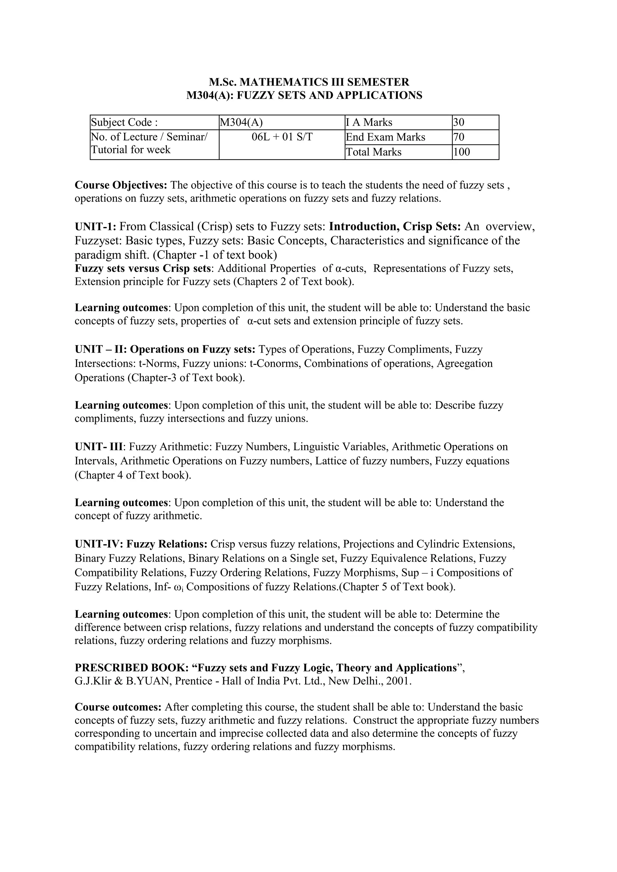 M.Sc. MATHEMATICS III SEMESTER
M304(A): FUZZY SETS AND APPLICATIONS
Subject Code : M304(A) I A Marks 30
No. of Lecture / Seminar/
Tutorial for week
06L + 01 S/T End Exam Marks 70
Total Marks 100
Course Objectives: The objective of this course is to teach the students the need of fuzzy sets ,
operations on fuzzy sets, arithmetic operations on fuzzy sets and fuzzy relations.
UNIT-1: From Classical (Crisp) sets to Fuzzy sets: Introduction, Crisp Sets: An overview,
Fuzzyset: Basic types, Fuzzy sets: Basic Concepts, Characteristics and significance of the
paradigm shift. (Chapter -1 of text book)
Fuzzy sets versus Crisp sets: Additional Properties of α-cuts, Representations of Fuzzy sets,
Extension principle for Fuzzy sets (Chapters 2 of Text book).
Learning outcomes: Upon completion of this unit, the student will be able to: Understand the basic
concepts of fuzzy sets, properties of α-cut sets and extension principle of fuzzy sets.
UNIT – II: Operations on Fuzzy sets: Types of Operations, Fuzzy Compliments, Fuzzy
Intersections: t-Norms, Fuzzy unions: t-Conorms, Combinations of operations, Agreegation
Operations (Chapter-3 of Text book).
Learning outcomes: Upon completion of this unit, the student will be able to: Describe fuzzy
compliments, fuzzy intersections and fuzzy unions.
UNIT- III: Fuzzy Arithmetic: Fuzzy Numbers, Linguistic Variables, Arithmetic Operations on
Intervals, Arithmetic Operations on Fuzzy numbers, Lattice of fuzzy numbers, Fuzzy equations
(Chapter 4 of Text book).
Learning outcomes: Upon completion of this unit, the student will be able to: Understand the
concept of fuzzy arithmetic.
UNIT-IV: Fuzzy Relations: Crisp versus fuzzy relations, Projections and Cylindric Extensions,
Binary Fuzzy Relations, Binary Relations on a Single set, Fuzzy Equivalence Relations, Fuzzy
Compatibility Relations, Fuzzy Ordering Relations, Fuzzy Morphisms, Sup – i Compositions of
Fuzzy Relations, Inf- ωi Compositions of fuzzy Relations.(Chapter 5 of Text book).
Learning outcomes: Upon completion of this unit, the student will be able to: Determine the
difference between crisp relations, fuzzy relations and understand the concepts of fuzzy compatibility
relations, fuzzy ordering relations and fuzzy morphisms.
PRESCRIBED BOOK: “Fuzzy sets and Fuzzy Logic, Theory and Applications”,
G.J.Klir & B.YUAN, Prentice - Hall of India Pvt. Ltd., New Delhi., 2001.
Course outcomes: After completing this course, the student shall be able to: Understand the basic
concepts of fuzzy sets, fuzzy arithmetic and fuzzy relations. Construct the appropriate fuzzy numbers
corresponding to uncertain and imprecise collected data and also determine the concepts of fuzzy
compatibility relations, fuzzy ordering relations and fuzzy morphisms.
 