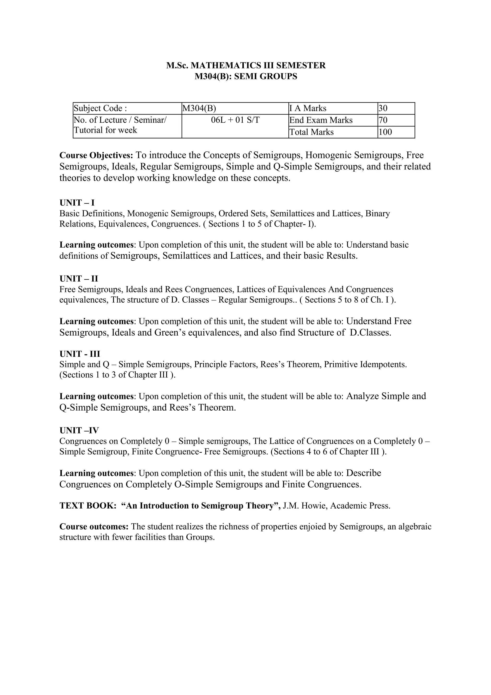 M.Sc. MATHEMATICS III SEMESTER
M304(B): SEMI GROUPS
Subject Code : M304(B) I A Marks 30
No. of Lecture / Seminar/
Tutorial for week
06L + 01 S/T End Exam Marks 70
Total Marks 100
Course Objectives: To introduce the Concepts of Semigroups, Homogenic Semigroups, Free
Semigroups, Ideals, Regular Semigroups, Simple and Q-Simple Semigroups, and their related
theories to develop working knowledge on these concepts.
UNIT – I
Basic Definitions, Monogenic Semigroups, Ordered Sets, Semilattices and Lattices, Binary
Relations, Equivalences, Congruences. ( Sections 1 to 5 of Chapter- I).
Learning outcomes: Upon completion of this unit, the student will be able to: Understand basic
definitions of Semigroups, Semilattices and Lattices, and their basic Results.
UNIT – II
Free Semigroups, Ideals and Rees Congruences, Lattices of Equivalences And Congruences
equivalences, The structure of D. Classes – Regular Semigroups.. ( Sections 5 to 8 of Ch. I ).
Learning outcomes: Upon completion of this unit, the student will be able to: Understand Free
Semigroups, Ideals and Green’s equivalences, and also find Structure of D.Classes.
UNIT - III
Simple and Q – Simple Semigroups, Principle Factors, Rees’s Theorem, Primitive Idempotents.
(Sections 1 to 3 of Chapter III ).
Learning outcomes: Upon completion of this unit, the student will be able to: Analyze Simple and
Q-Simple Semigroups, and Rees’s Theorem.
UNIT –IV
Congruences on Completely 0 – Simple semigroups, The Lattice of Congruences on a Completely 0 –
Simple Semigroup, Finite Congruence- Free Semigroups. (Sections 4 to 6 of Chapter III ).
Learning outcomes: Upon completion of this unit, the student will be able to: Describe
Congruences on Completely O-Simple Semigroups and Finite Congruences.
TEXT BOOK: “An Introduction to Semigroup Theory”, J.M. Howie, Academic Press.
Course outcomes: The student realizes the richness of properties enjoied by Semigroups, an algebraic
structure with fewer facilities than Groups.
 