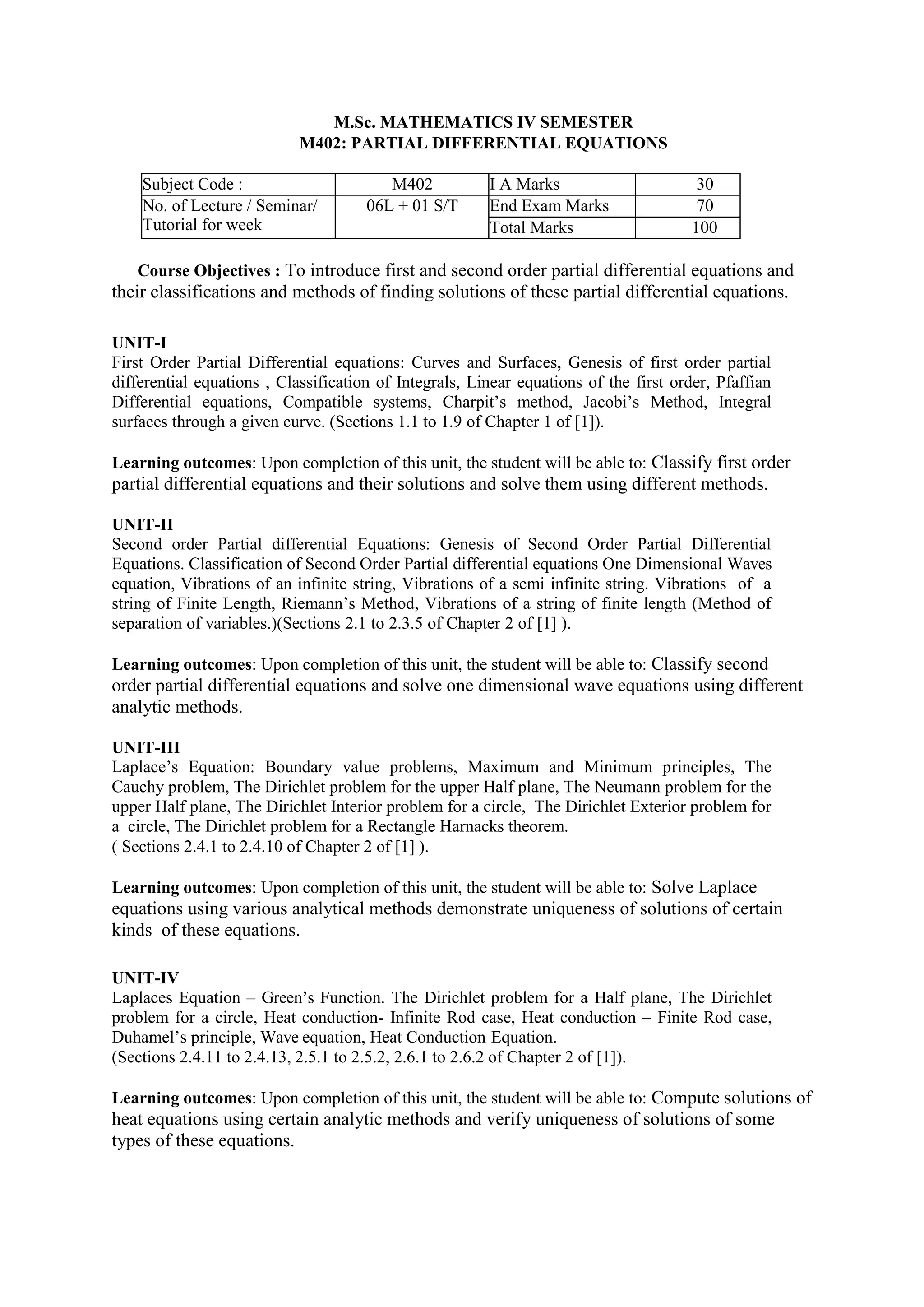 M.Sc. MATHEMATICS IV SEMESTER
M402: PARTIAL DIFFERENTIAL EQUATIONS
Subject Code : M402 I A Marks 30
No. of Lecture / Seminar/
Tutorial for week
06L + 01 S/T End Exam Marks 70
Total Marks 100
Course Objectives : To introduce first and second order partial differential equations and
their classifications and methods of finding solutions of these partial differential equations.
UNIT-I
First Order Partial Differential equations: Curves and Surfaces, Genesis of first order partial
differential equations , Classification of Integrals, Linear equations of the first order, Pfaffian
Differential equations, Compatible systems, Charpit’s method, Jacobi’s Method, Integral
surfaces through a given curve. (Sections 1.1 to 1.9 of Chapter 1 of [1]).
Learning outcomes: Upon completion of this unit, the student will be able to: Classify first order
partial differential equations and their solutions and solve them using different methods.
UNIT-II
Second order Partial differential Equations: Genesis of Second Order Partial Differential
Equations. Classification of Second Order Partial differential equations One Dimensional Waves
equation, Vibrations of an infinite string, Vibrations of a semi infinite string. Vibrations of a
string of Finite Length, Riemann’s Method, Vibrations of a string of finite length (Method of
separation of variables.)(Sections 2.1 to 2.3.5 of Chapter 2 of [1] ).
Learning outcomes: Upon completion of this unit, the student will be able to: Classify second
order partial differential equations and solve one dimensional wave equations using different
analytic methods.
UNIT-III
Laplace’s Equation: Boundary value problems, Maximum and Minimum principles, The
Cauchy problem, The Dirichlet problem for the upper Half plane, The Neumann problem for the
upper Half plane, The Dirichlet Interior problem for a circle, The Dirichlet Exterior problem for
a circle, The Dirichlet problem for a Rectangle Harnacks theorem.
( Sections 2.4.1 to 2.4.10 of Chapter 2 of [1] ).
Learning outcomes: Upon completion of this unit, the student will be able to: Solve Laplace
equations using various analytical methods demonstrate uniqueness of solutions of certain
kinds of these equations.
UNIT-IV
Laplaces Equation – Green’s Function. The Dirichlet problem for a Half plane, The Dirichlet
problem for a circle, Heat conduction- Infinite Rod case, Heat conduction – Finite Rod case,
Duhamel’s principle, Wave equation, Heat Conduction Equation.
(Sections 2.4.11 to 2.4.13, 2.5.1 to 2.5.2, 2.6.1 to 2.6.2 of Chapter 2 of [1]).
Learning outcomes: Upon completion of this unit, the student will be able to: Compute solutions of
heat equations using certain analytic methods and verify uniqueness of solutions of some
types of these equations.
 