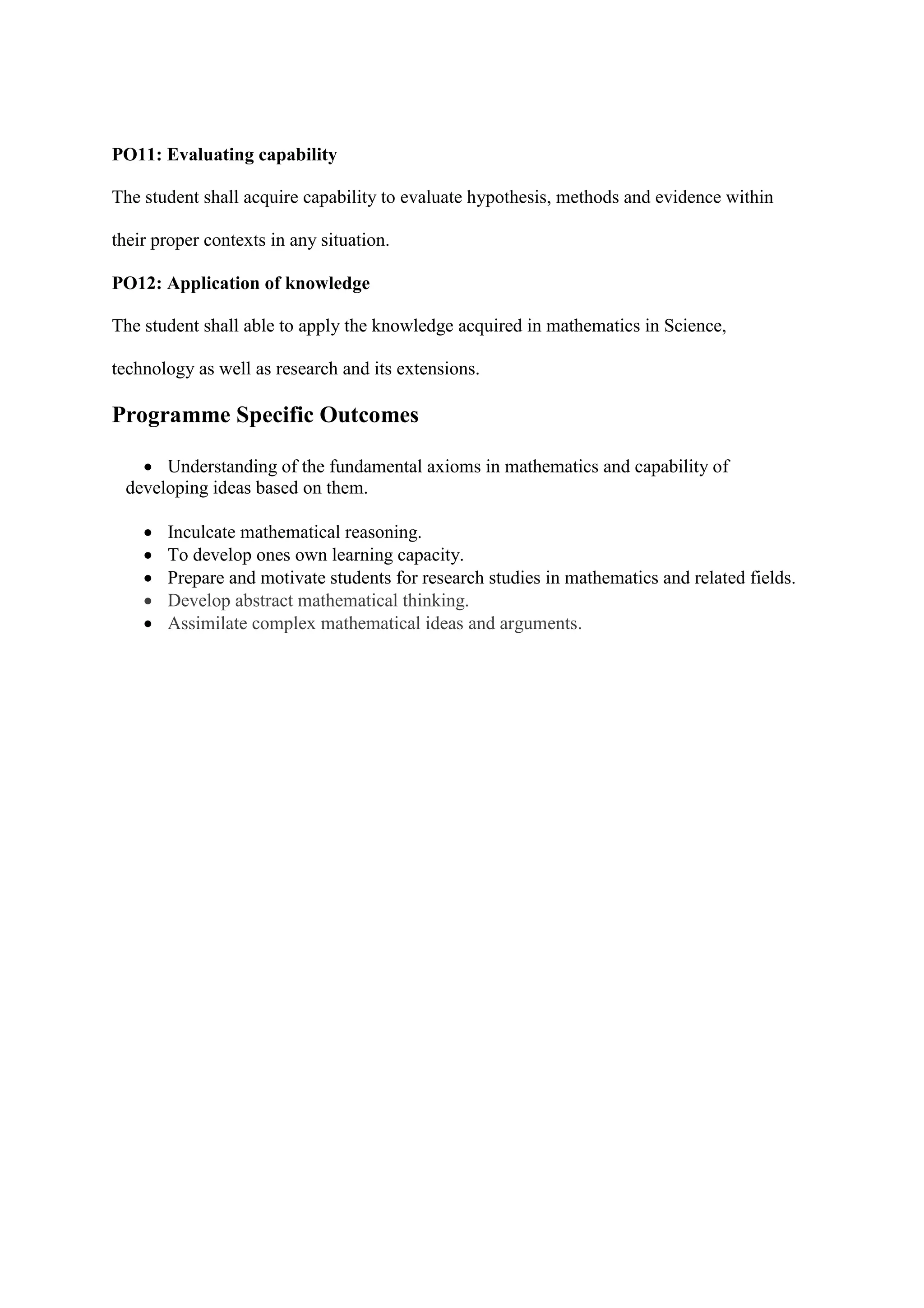 PO11: Evaluating capability
The student shall acquire capability to evaluate hypothesis, methods and evidence within
their proper contexts in any situation.
PO12: Application of knowledge
The student shall able to apply the knowledge acquired in mathematics in Science,
technology as well as research and its extensions.
Programme Specific Outcomes
 Understanding of the fundamental axioms in mathematics and capability of
developing ideas based on them.
 Inculcate mathematical reasoning.
 To develop ones own learning capacity.
 Prepare and motivate students for research studies in mathematics and related fields.
 Develop abstract mathematical thinking.
 Assimilate complex mathematical ideas and arguments.
 