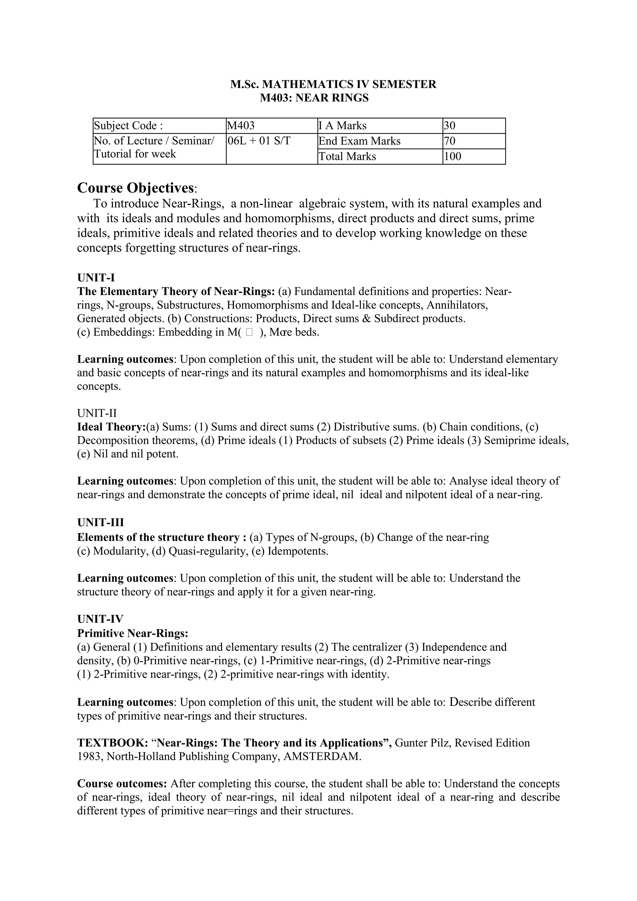M.Sc. MATHEMATICS IV SEMESTER
M403: NEAR RINGS
Subject Code : M403 I A Marks 30
No. of Lecture / Seminar/
Tutorial for week
06L + 01 S/T End Exam Marks 70
Total Marks 100
Course Objectives:
To introduce Near-Rings, a non-linear algebraic system, with its natural examples and
with its ideals and modules and homomorphisms, direct products and direct sums, prime
ideals, primitive ideals and related theories and to develop working knowledge on these
concepts forgetting structures of near-rings.
UNIT-I
The Elementary Theory of Near-Rings: (a) Fundamental definitions and properties: Near-
rings, N-groups, Substructures, Homomorphisms and Ideal-like concepts, Annihilators,
Generated objects. (b) Constructions: Products, Direct sums & Subdirect products.
(c) Embeddings: Embedding in M(  ), Mo
re beds.
Learning outcomes: Upon completion of this unit, the student will be able to: Understand elementary
and basic concepts of near-rings and its natural examples and homomorphisms and its ideal-like
concepts.
UNIT-II
Ideal Theory:(a) Sums: (1) Sums and direct sums (2) Distributive sums. (b) Chain conditions, (c)
Decomposition theorems, (d) Prime ideals (1) Products of subsets (2) Prime ideals (3) Semiprime ideals,
(e) Nil and nil potent.
Learning outcomes: Upon completion of this unit, the student will be able to: Analyse ideal theory of
near-rings and demonstrate the concepts of prime ideal, nil ideal and nilpotent ideal of a near-ring.
UNIT-III
Elements of the structure theory : (a) Types of N-groups, (b) Change of the near-ring
(c) Modularity, (d) Quasi-regularity, (e) Idempotents.
Learning outcomes: Upon completion of this unit, the student will be able to: Understand the
structure theory of near-rings and apply it for a given near-ring.
UNIT-IV
Primitive Near-Rings:
(a) General (1) Definitions and elementary results (2) The centralizer (3) Independence and
density, (b) 0-Primitive near-rings, (c) 1-Primitive near-rings, (d) 2-Primitive near-rings
(1) 2-Primitive near-rings, (2) 2-primitive near-rings with identity.
Learning outcomes: Upon completion of this unit, the student will be able to: Describe different
types of primitive near-rings and their structures.
TEXTBOOK: “Near-Rings: The Theory and its Applications”, Gunter Pilz, Revised Edition
1983, North-Holland Publishing Company, AMSTERDAM.
Course outcomes: After completing this course, the student shall be able to: Understand the concepts
of near-rings, ideal theory of near-rings, nil ideal and nilpotent ideal of a near-ring and describe
different types of primitive near=rings and their structures.
 