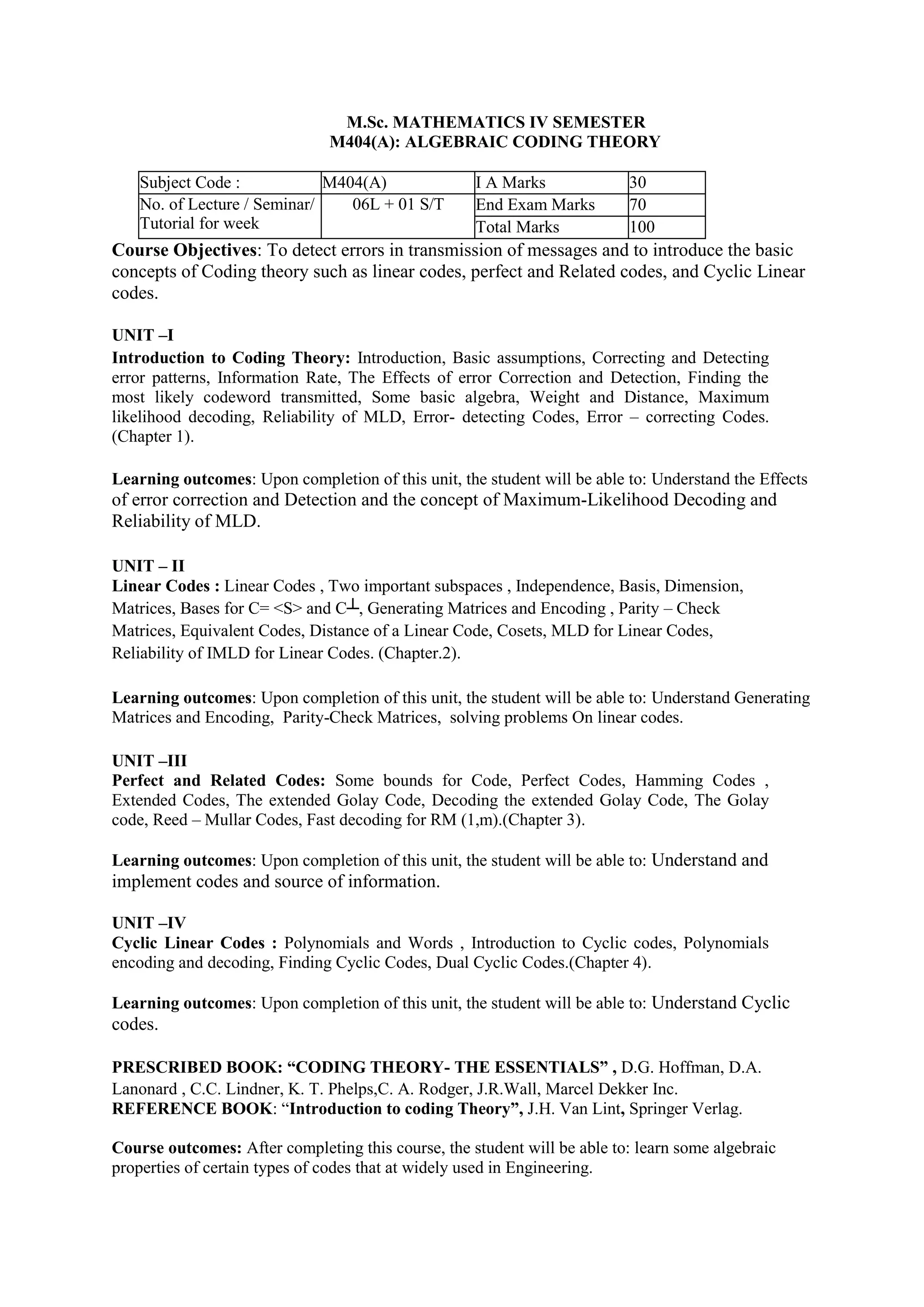 M.Sc. MATHEMATICS IV SEMESTER
M404(A): ALGEBRAIC CODING THEORY
Subject Code : M404(A) I A Marks 30
No. of Lecture / Seminar/
Tutorial for week
06L + 01 S/T End Exam Marks 70
Total Marks 100
Course Objectives: To detect errors in transmission of messages and to introduce the basic
concepts of Coding theory such as linear codes, perfect and Related codes, and Cyclic Linear
codes.
UNIT –I
Introduction to Coding Theory: Introduction, Basic assumptions, Correcting and Detecting
error patterns, Information Rate, The Effects of error Correction and Detection, Finding the
most likely codeword transmitted, Some basic algebra, Weight and Distance, Maximum
likelihood decoding, Reliability of MLD, Error- detecting Codes, Error – correcting Codes.
(Chapter 1).
Learning outcomes: Upon completion of this unit, the student will be able to: Understand the Effects
of error correction and Detection and the concept of Maximum-Likelihood Decoding and
Reliability of MLD.
UNIT – II
Linear Codes : Linear Codes , Two important subspaces , Independence, Basis, Dimension,
Matrices, Bases for C= <S> and C┴, Generating Matrices and Encoding , Parity – Check
Matrices, Equivalent Codes, Distance of a Linear Code, Cosets, MLD for Linear Codes,
Reliability of IMLD for Linear Codes. (Chapter.2).
Learning outcomes: Upon completion of this unit, the student will be able to: Understand Generating
Matrices and Encoding, Parity-Check Matrices, solving problems On linear codes.
UNIT –III
Perfect and Related Codes: Some bounds for Code, Perfect Codes, Hamming Codes ,
Extended Codes, The extended Golay Code, Decoding the extended Golay Code, The Golay
code, Reed – Mullar Codes, Fast decoding for RM (1,m).(Chapter 3).
Learning outcomes: Upon completion of this unit, the student will be able to: Understand and
implement codes and source of information.
UNIT –IV
Cyclic Linear Codes : Polynomials and Words , Introduction to Cyclic codes, Polynomials
encoding and decoding, Finding Cyclic Codes, Dual Cyclic Codes.(Chapter 4).
Learning outcomes: Upon completion of this unit, the student will be able to: Understand Cyclic
codes.
PRESCRIBED BOOK: “CODING THEORY- THE ESSENTIALS” , D.G. Hoffman, D.A.
Lanonard , C.C. Lindner, K. T. Phelps,C. A. Rodger, J.R.Wall, Marcel Dekker Inc.
REFERENCE BOOK: “Introduction to coding Theory”, J.H. Van Lint, Springer Verlag.
Course outcomes: After completing this course, the student will be able to: learn some algebraic
properties of certain types of codes that at widely used in Engineering.
 