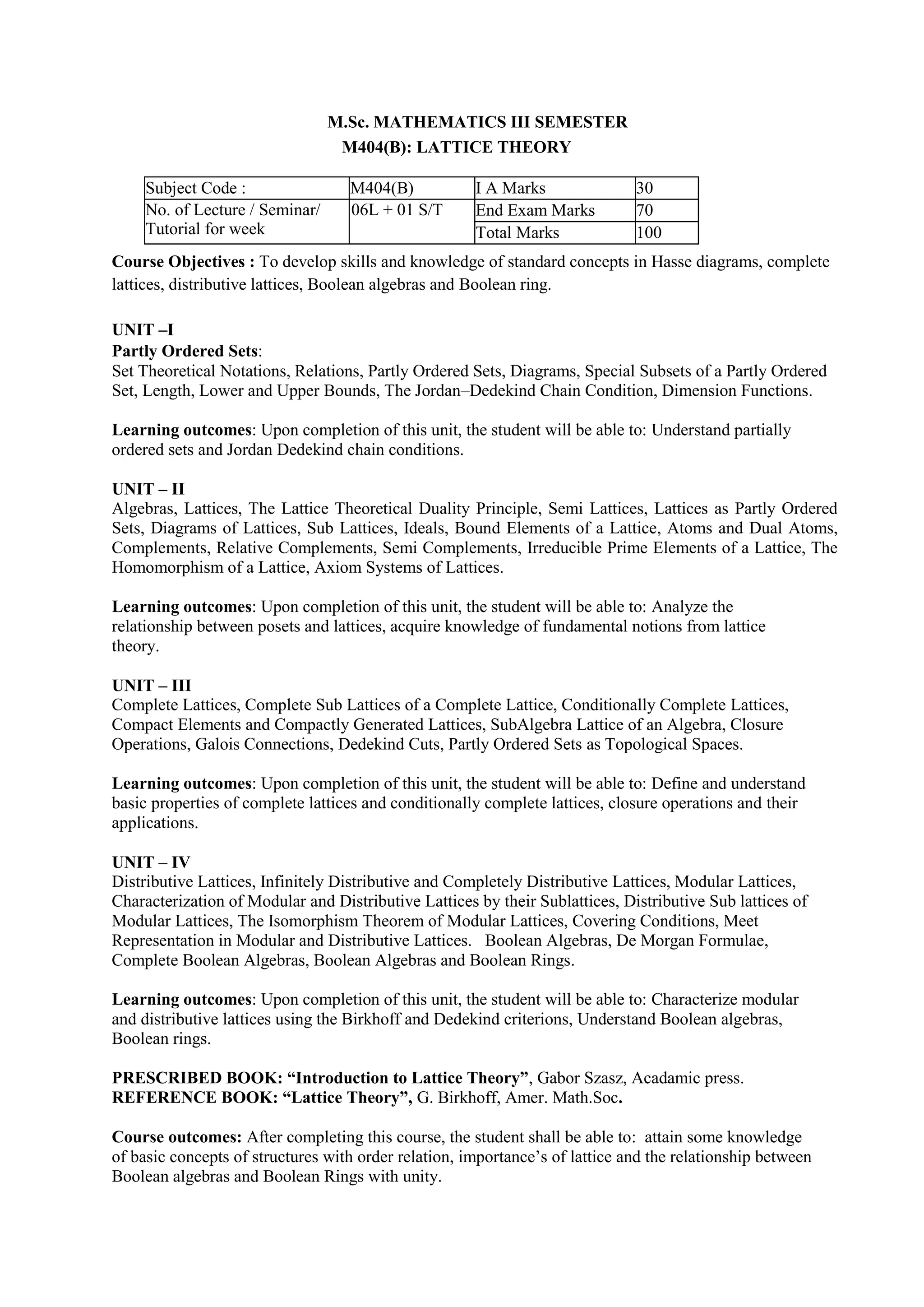 M.Sc. MATHEMATICS III SEMESTER
M404(B): LATTICE THEORY
Subject Code : M404(B) I A Marks 30
No. of Lecture / Seminar/
Tutorial for week
06L + 01 S/T End Exam Marks 70
Total Marks 100
Course Objectives : To develop skills and knowledge of standard concepts in Hasse diagrams, complete
lattices, distributive lattices, Boolean algebras and Boolean ring.
UNIT –I
Partly Ordered Sets:
Set Theoretical Notations, Relations, Partly Ordered Sets, Diagrams, Special Subsets of a Partly Ordered
Set, Length, Lower and Upper Bounds, The Jordan–Dedekind Chain Condition, Dimension Functions.
Learning outcomes: Upon completion of this unit, the student will be able to: Understand partially
ordered sets and Jordan Dedekind chain conditions.
UNIT – II
Algebras, Lattices, The Lattice Theoretical Duality Principle, Semi Lattices, Lattices as Partly Ordered
Sets, Diagrams of Lattices, Sub Lattices, Ideals, Bound Elements of a Lattice, Atoms and Dual Atoms,
Complements, Relative Complements, Semi Complements, Irreducible Prime Elements of a Lattice, The
Homomorphism of a Lattice, Axiom Systems of Lattices.
Learning outcomes: Upon completion of this unit, the student will be able to: Analyze the
relationship between posets and lattices, acquire knowledge of fundamental notions from lattice
theory.
UNIT – III
Complete Lattices, Complete Sub Lattices of a Complete Lattice, Conditionally Complete Lattices,
Compact Elements and Compactly Generated Lattices, SubAlgebra Lattice of an Algebra, Closure
Operations, Galois Connections, Dedekind Cuts, Partly Ordered Sets as Topological Spaces.
Learning outcomes: Upon completion of this unit, the student will be able to: Define and understand
basic properties of complete lattices and conditionally complete lattices, closure operations and their
applications.
UNIT – IV
Distributive Lattices, Infinitely Distributive and Completely Distributive Lattices, Modular Lattices,
Characterization of Modular and Distributive Lattices by their Sublattices, Distributive Sub lattices of
Modular Lattices, The Isomorphism Theorem of Modular Lattices, Covering Conditions, Meet
Representation in Modular and Distributive Lattices. Boolean Algebras, De Morgan Formulae,
Complete Boolean Algebras, Boolean Algebras and Boolean Rings.
Learning outcomes: Upon completion of this unit, the student will be able to: Characterize modular
and distributive lattices using the Birkhoff and Dedekind criterions, Understand Boolean algebras,
Boolean rings.
PRESCRIBED BOOK: “Introduction to Lattice Theory”, Gabor Szasz, Acadamic press.
REFERENCE BOOK: “Lattice Theory”, G. Birkhoff, Amer. Math.Soc.
Course outcomes: After completing this course, the student shall be able to: attain some knowledge
of basic concepts of structures with order relation, importance’s of lattice and the relationship between
Boolean algebras and Boolean Rings with unity.
 