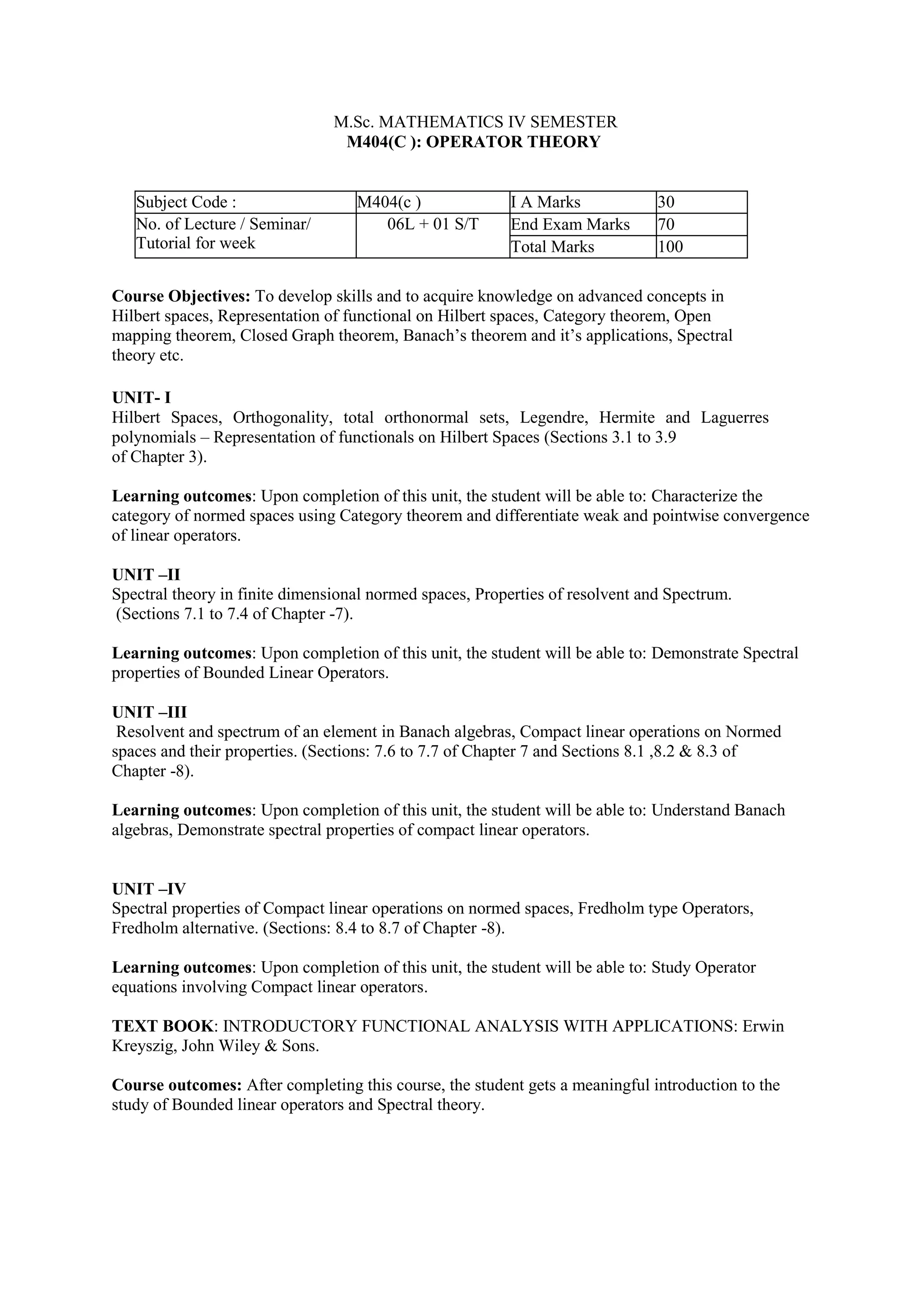 M.Sc. MATHEMATICS IV SEMESTER
M404(C ): OPERATOR THEORY
Subject Code : M404(c ) I A Marks 30
No. of Lecture / Seminar/
Tutorial for week
06L + 01 S/T End Exam Marks 70
Total Marks 100
Course Objectives: To develop skills and to acquire knowledge on advanced concepts in
Hilbert spaces, Representation of functional on Hilbert spaces, Category theorem, Open
mapping theorem, Closed Graph theorem, Banach’s theorem and it’s applications, Spectral
theory etc.
UNIT- I
Hilbert Spaces, Orthogonality, total orthonormal sets, Legendre, Hermite and Laguerres
polynomials – Representation of functionals on Hilbert Spaces (Sections 3.1 to 3.9
of Chapter 3).
Learning outcomes: Upon completion of this unit, the student will be able to: Characterize the
category of normed spaces using Category theorem and differentiate weak and pointwise convergence
of linear operators.
UNIT –II
Spectral theory in finite dimensional normed spaces, Properties of resolvent and Spectrum.
(Sections 7.1 to 7.4 of Chapter -7).
Learning outcomes: Upon completion of this unit, the student will be able to: Demonstrate Spectral
properties of Bounded Linear Operators.
UNIT –III
Resolvent and spectrum of an element in Banach algebras, Compact linear operations on Normed
spaces and their properties. (Sections: 7.6 to 7.7 of Chapter 7 and Sections 8.1 ,8.2 & 8.3 of
Chapter -8).
Learning outcomes: Upon completion of this unit, the student will be able to: Understand Banach
algebras, Demonstrate spectral properties of compact linear operators.
UNIT –IV
Spectral properties of Compact linear operations on normed spaces, Fredholm type Operators,
Fredholm alternative. (Sections: 8.4 to 8.7 of Chapter -8).
Learning outcomes: Upon completion of this unit, the student will be able to: Study Operator
equations involving Compact linear operators.
TEXT BOOK: INTRODUCTORY FUNCTIONAL ANALYSIS WITH APPLICATIONS: Erwin
Kreyszig, John Wiley & Sons.
Course outcomes: After completing this course, the student gets a meaningful introduction to the
study of Bounded linear operators and Spectral theory.
 