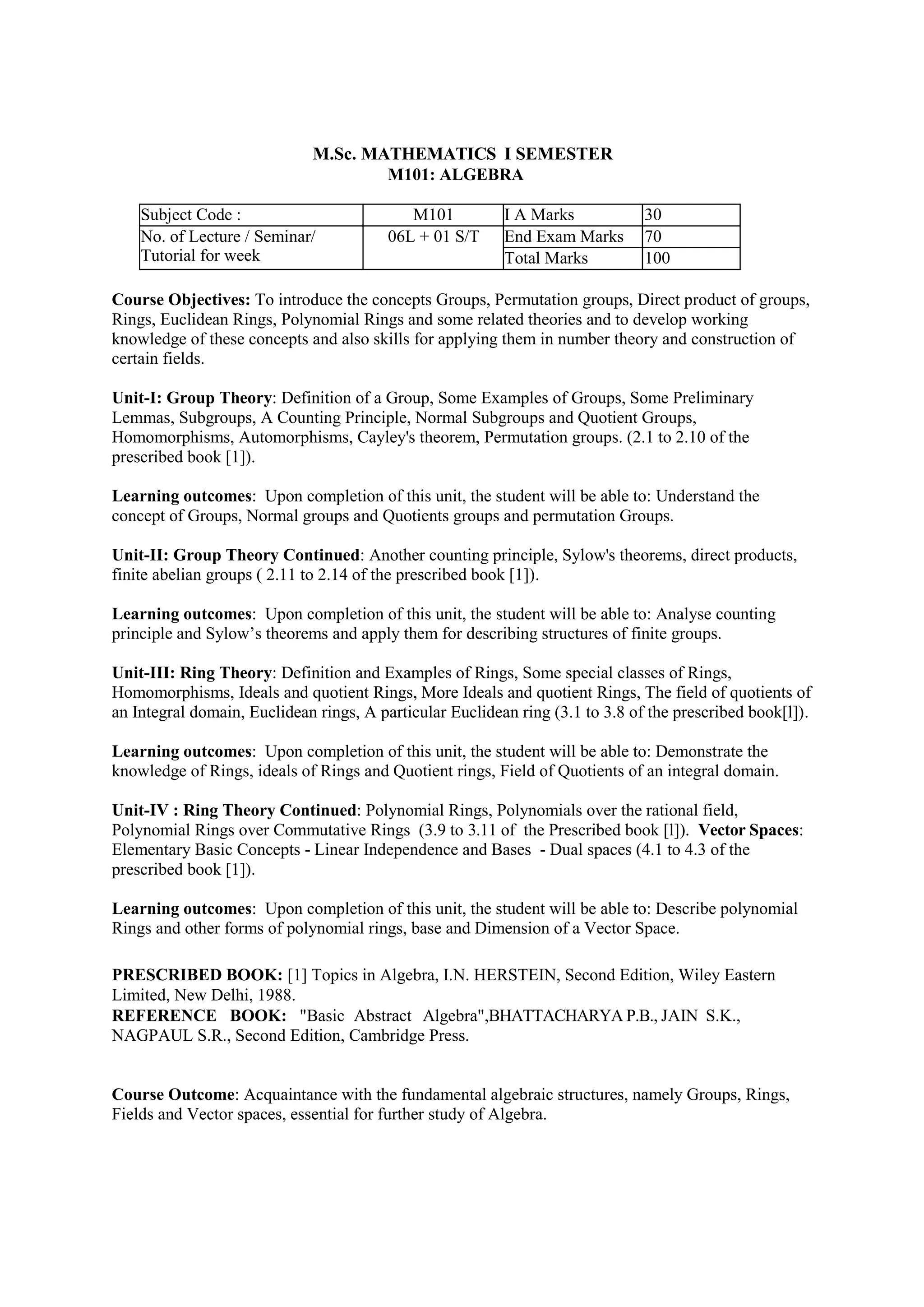 M.Sc. MATHEMATICS I SEMESTER
M101: ALGEBRA
Subject Code : M101 I A Marks 30
No. of Lecture / Seminar/
Tutorial for week
06L + 01 S/T End Exam Marks 70
Total Marks 100
Course Objectives: To introduce the concepts Groups, Permutation groups, Direct product of groups,
Rings, Euclidean Rings, Polynomial Rings and some related theories and to develop working
knowledge of these concepts and also skills for applying them in number theory and construction of
certain fields.
Unit-I: Group Theory: Definition of a Group, Some Examples of Groups, Some Preliminary
Lemmas, Subgroups, A Counting Principle, Normal Subgroups and Quotient Groups,
Homomorphisms, Automorphisms, Cayley's theorem, Permutation groups. (2.1 to 2.10 of the
prescribed book [1]).
Learning outcomes: Upon completion of this unit, the student will be able to: Understand the
concept of Groups, Normal groups and Quotients groups and permutation Groups.
Unit-II: Group Theory Continued: Another counting principle, Sylow's theorems, direct products,
finite abelian groups ( 2.11 to 2.14 of the prescribed book [1]).
Learning outcomes: Upon completion of this unit, the student will be able to: Analyse counting
principle and Sylow’s theorems and apply them for describing structures of finite groups.
Unit-III: Ring Theory: Definition and Examples of Rings, Some special classes of Rings,
Homomorphisms, Ideals and quotient Rings, More Ideals and quotient Rings, The field of quotients of
an Integral domain, Euclidean rings, A particular Euclidean ring (3.1 to 3.8 of the prescribed book[l]).
Learning outcomes: Upon completion of this unit, the student will be able to: Demonstrate the
knowledge of Rings, ideals of Rings and Quotient rings, Field of Quotients of an integral domain.
Unit-IV : Ring Theory Continued: Polynomial Rings, Polynomials over the rational field,
Polynomial Rings over Commutative Rings (3.9 to 3.11 of the Prescribed book [l]). Vector Spaces:
Elementary Basic Concepts - Linear Independence and Bases - Dual spaces (4.1 to 4.3 of the
prescribed book [1]).
Learning outcomes: Upon completion of this unit, the student will be able to: Describe polynomial
Rings and other forms of polynomial rings, base and Dimension of a Vector Space.
PRESCRIBED BOOK: [1] Topics in Algebra, I.N. HERSTEIN, Second Edition, Wiley Eastern
Limited, New Delhi, 1988.
REFERENCE BOOK: "Basic Abstract Algebra",BHATTACHARYA P.B., JAIN S.K.,
NAGPAUL S.R., Second Edition, Cambridge Press.
Course Outcome: Acquaintance with the fundamental algebraic structures, namely Groups, Rings,
Fields and Vector spaces, essential for further study of Algebra.
 
