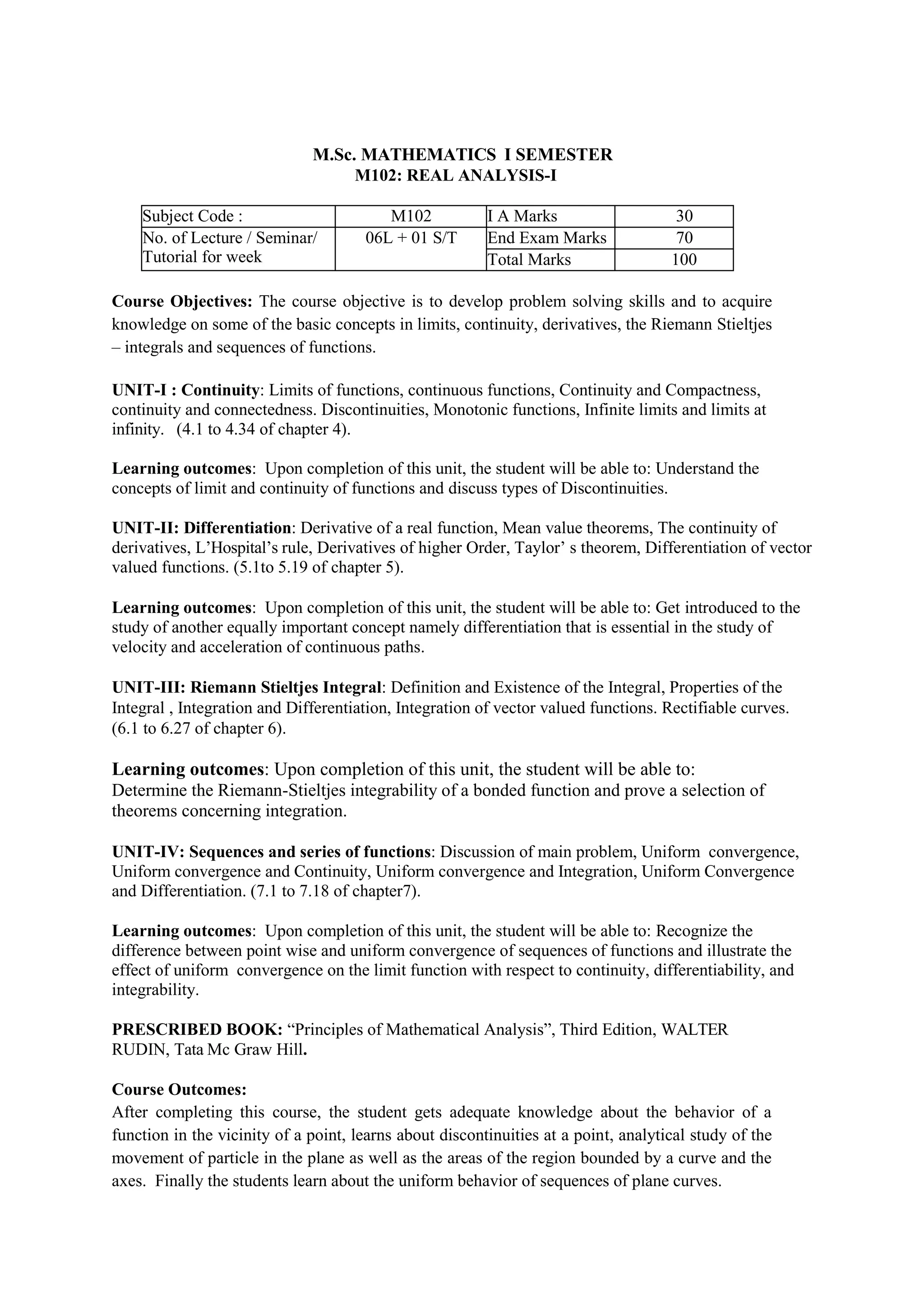 M.Sc. MATHEMATICS I SEMESTER
M102: REAL ANALYSIS-I
Subject Code : M102 I A Marks 30
No. of Lecture / Seminar/
Tutorial for week
06L + 01 S/T End Exam Marks 70
Total Marks 100
Course Objectives: The course objective is to develop problem solving skills and to acquire
knowledge on some of the basic concepts in limits, continuity, derivatives, the Riemann Stieltjes
– integrals and sequences of functions.
UNIT-I : Continuity: Limits of functions, continuous functions, Continuity and Compactness,
continuity and connectedness. Discontinuities, Monotonic functions, Infinite limits and limits at
infinity. (4.1 to 4.34 of chapter 4).
Learning outcomes: Upon completion of this unit, the student will be able to: Understand the
concepts of limit and continuity of functions and discuss types of Discontinuities.
UNIT-II: Differentiation: Derivative of a real function, Mean value theorems, The continuity of
derivatives, L’Hospital’s rule, Derivatives of higher Order, Taylor’ s theorem, Differentiation of vector
valued functions. (5.1to 5.19 of chapter 5).
Learning outcomes: Upon completion of this unit, the student will be able to: Get introduced to the
study of another equally important concept namely differentiation that is essential in the study of
velocity and acceleration of continuous paths.
UNIT-III: Riemann Stieltjes Integral: Definition and Existence of the Integral, Properties of the
Integral , Integration and Differentiation, Integration of vector valued functions. Rectifiable curves.
(6.1 to 6.27 of chapter 6).
Learning outcomes: Upon completion of this unit, the student will be able to:
Determine the Riemann-Stieltjes integrability of a bonded function and prove a selection of
theorems concerning integration.
UNIT-IV: Sequences and series of functions: Discussion of main problem, Uniform convergence,
Uniform convergence and Continuity, Uniform convergence and Integration, Uniform Convergence
and Differentiation. (7.1 to 7.18 of chapter7).
Learning outcomes: Upon completion of this unit, the student will be able to: Recognize the
difference between point wise and uniform convergence of sequences of functions and illustrate the
effect of uniform convergence on the limit function with respect to continuity, differentiability, and
integrability.
PRESCRIBED BOOK: “Principles of Mathematical Analysis”, Third Edition, WALTER
RUDIN, Tata Mc Graw Hill.
Course Outcomes:
After completing this course, the student gets adequate knowledge about the behavior of a
function in the vicinity of a point, learns about discontinuities at a point, analytical study of the
movement of particle in the plane as well as the areas of the region bounded by a curve and the
axes. Finally the students learn about the uniform behavior of sequences of plane curves.
 