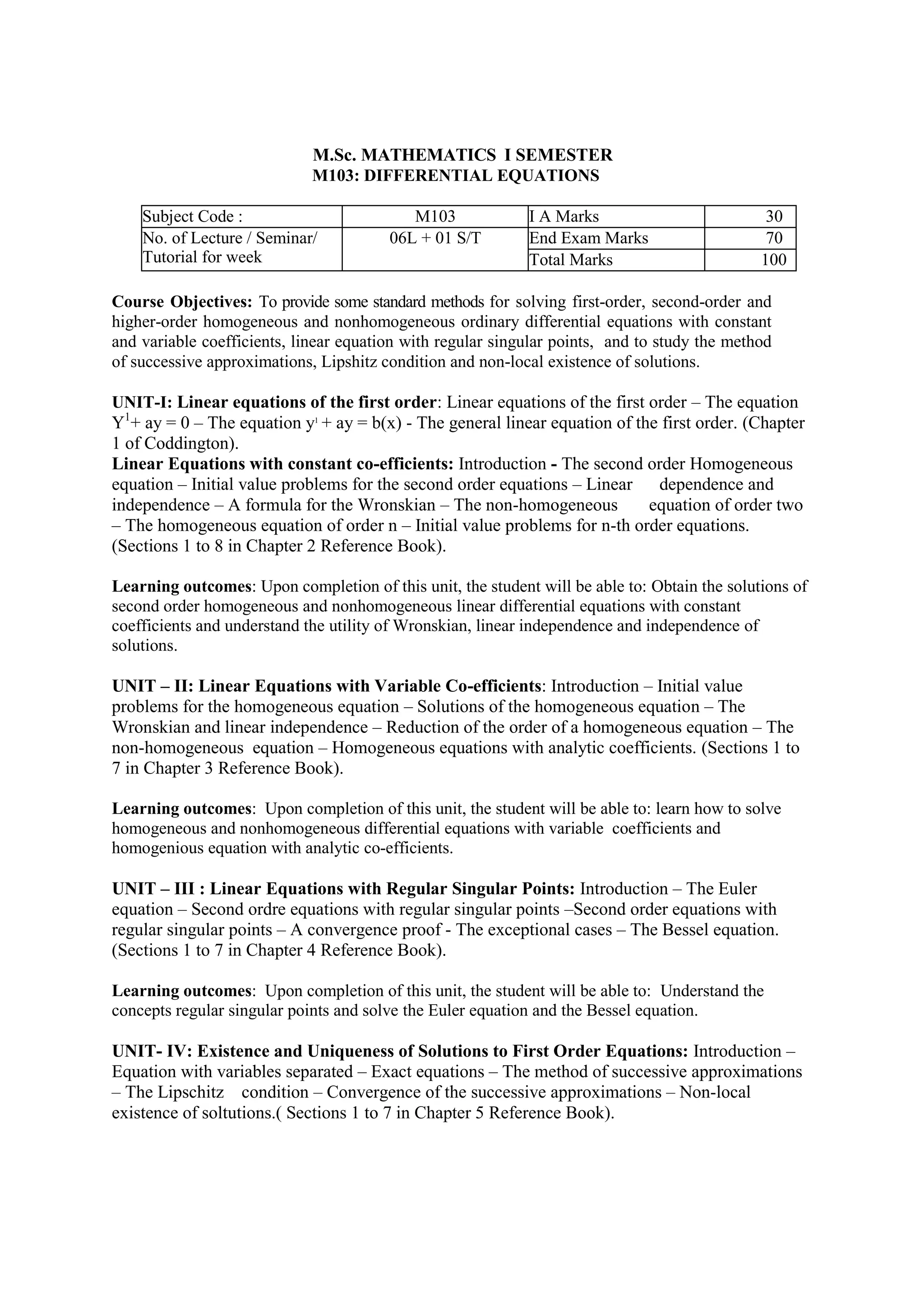 M.Sc. MATHEMATICS I SEMESTER
M103: DIFFERENTIAL EQUATIONS
Subject Code : M103 I A Marks 30
No. of Lecture / Seminar/
Tutorial for week
06L + 01 S/T End Exam Marks 70
Total Marks 100
Course Objectives: To provide some standard methods for solving first-order, second-order and
higher-order homogeneous and nonhomogeneous ordinary differential equations with constant
and variable coefficients, linear equation with regular singular points, and to study the method
of successive approximations, Lipshitz condition and non-local existence of solutions.
UNIT-I: Linear equations of the first order: Linear equations of the first order – The equation
Y1
+ ay = 0 – The equation y1
+ ay = b(x) - The general linear equation of the first order. (Chapter
1 of Coddington).
Linear Equations with constant co-efficients: Introduction - The second order Homogeneous
equation – Initial value problems for the second order equations – Linear dependence and
independence – A formula for the Wronskian – The non-homogeneous equation of order two
– The homogeneous equation of order n – Initial value problems for n-th order equations.
(Sections 1 to 8 in Chapter 2 Reference Book).
Learning outcomes: Upon completion of this unit, the student will be able to: Obtain the solutions of
second order homogeneous and nonhomogeneous linear differential equations with constant
coefficients and understand the utility of Wronskian, linear independence and independence of
solutions.
UNIT – II: Linear Equations with Variable Co-efficients: Introduction – Initial value
problems for the homogeneous equation – Solutions of the homogeneous equation – The
Wronskian and linear independence – Reduction of the order of a homogeneous equation – The
non-homogeneous equation – Homogeneous equations with analytic coefficients. (Sections 1 to
7 in Chapter 3 Reference Book).
Learning outcomes: Upon completion of this unit, the student will be able to: learn how to solve
homogeneous and nonhomogeneous differential equations with variable coefficients and
homogenious equation with analytic co-efficients.
UNIT – III : Linear Equations with Regular Singular Points: Introduction – The Euler
equation – Second ordre equations with regular singular points –Second order equations with
regular singular points – A convergence proof - The exceptional cases – The Bessel equation.
(Sections 1 to 7 in Chapter 4 Reference Book).
Learning outcomes: Upon completion of this unit, the student will be able to: Understand the
concepts regular singular points and solve the Euler equation and the Bessel equation.
UNIT- IV: Existence and Uniqueness of Solutions to First Order Equations: Introduction –
Equation with variables separated – Exact equations – The method of successive approximations
– The Lipschitz condition – Convergence of the successive approximations – Non-local
existence of soltutions.( Sections 1 to 7 in Chapter 5 Reference Book).
 