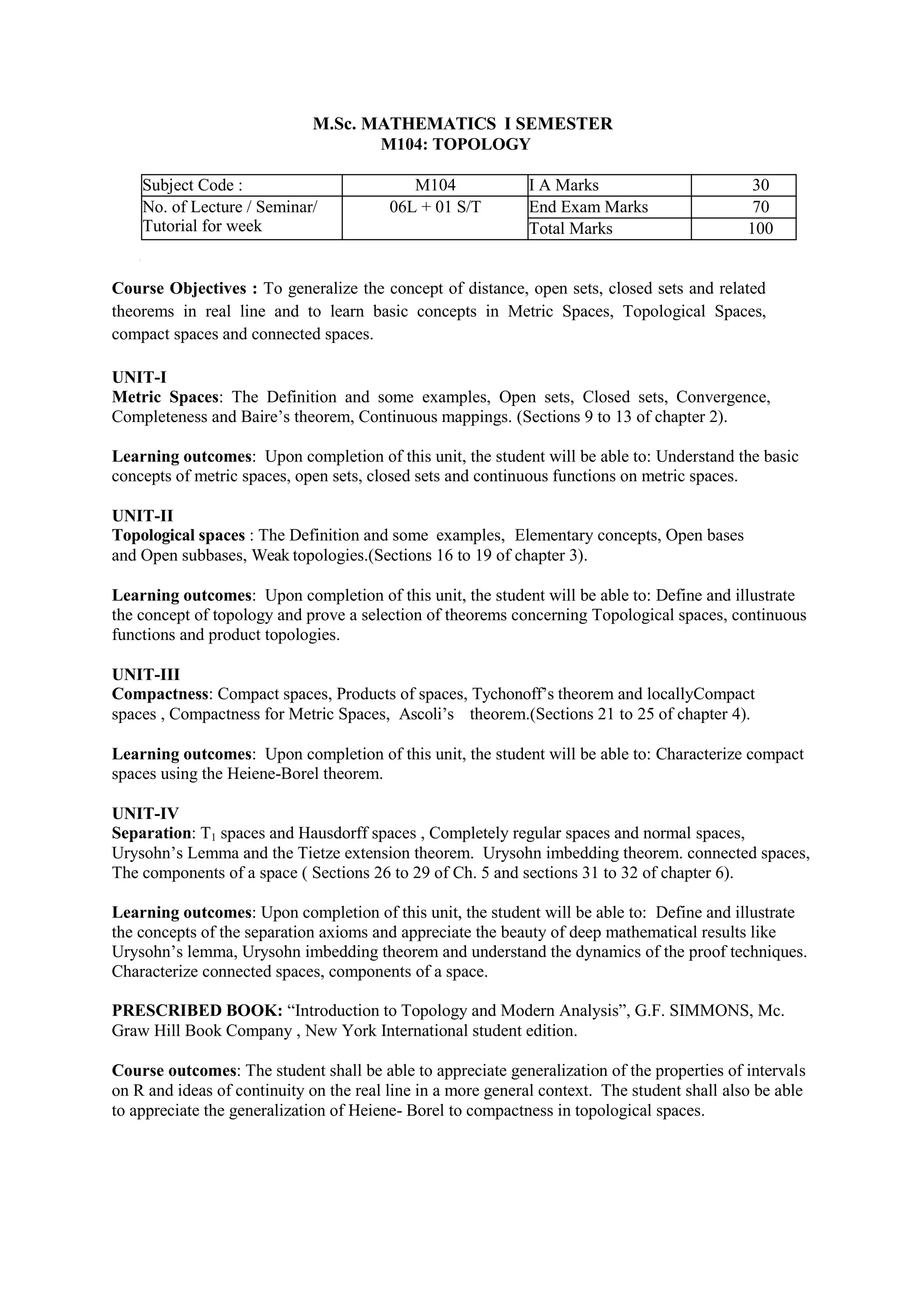 M.Sc. MATHEMATICS I SEMESTER
M104: TOPOLOGY
Subject Code : M104 I A Marks 30
No. of Lecture / Seminar/
Tutorial for week
06L + 01 S/T End Exam Marks 70
Total Marks 100
Course Objectives : To generalize the concept of distance, open sets, closed sets and related
theorems in real line and to learn basic concepts in Metric Spaces, Topological Spaces,
compact spaces and connected spaces.
UNIT-I
Metric Spaces: The Definition and some examples, Open sets, Closed sets, Convergence,
Completeness and Baire’s theorem, Continuous mappings. (Sections 9 to 13 of chapter 2).
Learning outcomes: Upon completion of this unit, the student will be able to: Understand the basic
concepts of metric spaces, open sets, closed sets and continuous functions on metric spaces.
UNIT-II
Topological spaces : The Definition and some examples, Elementary concepts, Open bases
and Open subbases, Weak topologies.(Sections 16 to 19 of chapter 3).
Learning outcomes: Upon completion of this unit, the student will be able to: Define and illustrate
the concept of topology and prove a selection of theorems concerning Topological spaces, continuous
functions and product topologies.
UNIT-III
Compactness: Compact spaces, Products of spaces, Tychonoff’s theorem and locallyCompact
spaces , Compactness for Metric Spaces, Ascoli’s theorem.(Sections 21 to 25 of chapter 4).
Learning outcomes: Upon completion of this unit, the student will be able to: Characterize compact
spaces using the Heiene-Borel theorem.
UNIT-IV
Separation: T1 spaces and Hausdorff spaces , Completely regular spaces and normal spaces,
Urysohn’s Lemma and the Tietze extension theorem. Urysohn imbedding theorem. connected spaces,
The components of a space ( Sections 26 to 29 of Ch. 5 and sections 31 to 32 of chapter 6).
Learning outcomes: Upon completion of this unit, the student will be able to: Define and illustrate
the concepts of the separation axioms and appreciate the beauty of deep mathematical results like
Urysohn’s lemma, Urysohn imbedding theorem and understand the dynamics of the proof techniques.
Characterize connected spaces, components of a space.
PRESCRIBED BOOK: “Introduction to Topology and Modern Analysis”, G.F. SIMMONS, Mc.
Graw Hill Book Company , New York International student edition.
Course outcomes: The student shall be able to appreciate generalization of the properties of intervals
on R and ideas of continuity on the real line in a more general context. The student shall also be able
to appreciate the generalization of Heiene- Borel to compactness in topological spaces.
 