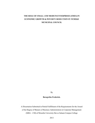 By
Baragwiha Frederick.
A Dissertation Submitted in Partial Fulfillment of the Requirements for the Award
of the Degree of Masters of Business Administration in Corporate Management
(MBA – CM) of Mzumbe University Dar es Salaam Campus College
2013
THE ROLE OF SMALL AND MEDIUM ENTERPRISES (SMES) IN
ECONOMIC GROWTH & POVERTY REDUCTION IN TEMEKE
MUNICIPAL COUNCIL
 