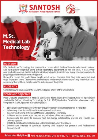 M.Sc.
Medical Lab
Technology
OVERVIEW
SCOPE AND OBJECTIVE
ELIGIBILITY
MSc Medical Lab Technology is a paramedical course which deals with an introduction to patient
care with proper diagnosis using clinical laboratory equipment to run the tests. It is a 2-year
postgraduate program that includes fascinating subjects like molecular biology, human anatomy &
physiology,biochemistry,hematology,etc.
During the course, the students are taught about various diseases, their diagnosis, treatment, and
waystopreventthem.Thestudentsaretrainedtorenderemphasisonhowtocarrytheclinicaltests
accuratelythatwillhelpthephysiciantomakeaproperdiagnosis.
Post Graduate programme in Medical Laboratory technology gives Opportunity for specialized
study in the field of Laboratory Technology for B.Sc. (MLT) Graduates. Candidates who successfully
completeM.Sc.(MLT)coursemayobtainjobsas:
• SpecializedtechnologistinPathologyorsupervisorsofclinicallaboratoriesinHospitals
• LaboratoryscientistsinBiomedicalandresearchinstitutes
• TeachersintraininginstitutesofMedicalLaboratoryTechnology
• Utilizeorapplytheconcepts,theoriesandprinciplesoflaboratoryscience
• Demonstrate the ability to plan an effect the change in laboratory practice and Health care
deliverysystem
• Establishcollaborativerelationshipwithmembersofotherdisciplines
• Demonstrate interest in continued learning and research for personal and Professional
advancement
CandidateswhohavepassedtheB.Sc.(MLT)degreeofanyoftheUniversities
Since 1990
Institute of Allied Health Sciences
Admission Helpline +91 78385 54401/ 04 / 10 / 86, +91 120 4933350 / 60 / 70
 