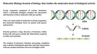 Molecular Biology-branch of biology that studies the molecular basis of biological activity
There are many kinds of molecules in living organisms,
but molecular biologists focus on nucleic acid (genes)
and proteins
Living organisms composed of various chemicals,
where a molecular biologist examines the interaction
and functions of these molecules with one another
The analysis of structure, function, processing, regulation
and evolution of biological molecules and their interactions
with one another-leads into micro-level insights of life
Proteins perform a huge diversity of functions within
living cells and genes contain the information required
to make more proteins
 