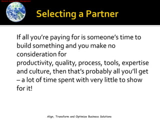 Selecting a Partner    If all you’re paying for is someone’s time to build something and you make no consideration for productivity, quality, process, tools, expertise and culture, then that’s probably all you’ll get – a lot of time spent with very little to show for it!Align, Transform and Optimize Business Solutions