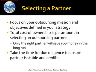 Selecting a PartnerFocus on your outsourcing mission and objectives defined in your strategyTotal cost of ownership is paramount in selecting an outsourcing partnerOnly the right partner will save you money in the long run Take the time for due diligence to ensure partner is stable and credibleAlign, Transform and Optimize Business Solutions