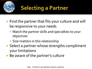 Selecting a PartnerFind the partner that fits your culture and will be responsive to your needsMatch the partner skills and specialties to your objectivesSize matters in this relationshipSelect a partner whose strengths compliment your limitationsBe aware of the partner’s cultureAlign, Transform and Optimize Business Solutions