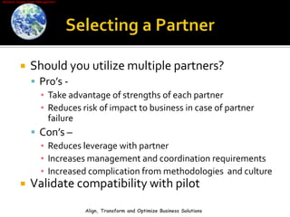 Selecting a PartnerShould you utilize multiple partners?Pro’s -Take advantage of strengths of each partnerReduces risk of impact to business in case of partner failureCon’s –Reduces leverage with partnerIncreases management and coordination requirementsIncreased complication from methodologies  and cultureValidate compatibility with pilotAlign, Transform and Optimize Business Solutions