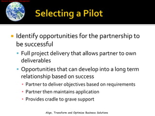 Selecting a PilotIdentify opportunities for the partnership to be successfulFull project delivery that allows partner to own deliverablesOpportunities that can develop into a long term relationship based on successPartner to deliver objectives based on requirementsPartner then maintains applicationProvides cradle to grave supportAlign, Transform and Optimize Business Solutions