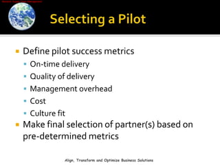Selecting a PilotDefine pilot success metricsOn-time deliveryQuality of deliveryManagement overheadCostCulture fitMake final selection of partner(s) based on pre-determined metricsAlign, Transform and Optimize Business Solutions
