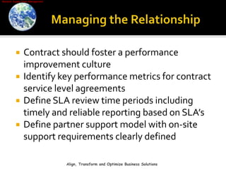 Managing the RelationshipContract should foster a performance improvement cultureIdentify key performance metrics for contract service level agreementsDefine SLA review time periods including timely and reliable reporting based on SLA’sDefine partner support model with on-site support requirements clearly definedAlign, Transform and Optimize Business Solutions