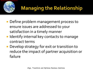 Managing the RelationshipDefine problem management process to ensure issues are addressed to your satisfaction in a timely mannerIdentify internal key contacts to manage contract termsDevelop strategy for exit or transition to reduce the impact of partner acquisition or failureAlign, Transform and Optimize Business Solutions