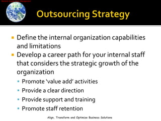 Outsourcing StrategyDefine the internal organization capabilities and limitationsDevelop a career path for your internal staff that considers the strategic growth of the organizationPromote ‘value add’ activities Provide a clear direction Provide support and training Promote staff retention Align, Transform and Optimize Business Solutions