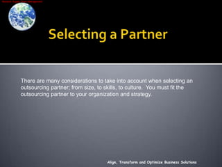 Selecting a PartnerAlign, Transform and Optimize Business SolutionsThere are many considerations to take into account when selecting an outsourcing partner; from size, to skills, to culture.  You must fit the outsourcing partner to your organization and strategy.