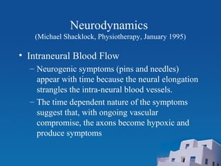 Neurodynamics
(Michael Shacklock, Physiotherapy, January 1995)
• Intraneural Blood Flow
– Neurogenic symptoms (pins and needles)
appear with time because the neural elongation
strangles the intra-neural blood vessels.
– The time dependent nature of the symptoms
suggest that, with ongoing vascular
compromise, the axons become hypoxic and
produce symptoms
 