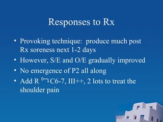 Responses to Rx
• Provoking technique: produce much post
Rx soreness next 1-2 days
• However, S/E and O/E gradually improved
• No emergence of P2 all along
• Add R C6-7, III++, 2 lots to treat the
shoulder pain
 