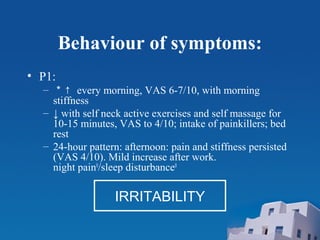 Behaviour of symptoms:
• P1:
– ＊↑ every morning, VAS 6-7/10, with morning
stiffness
– ↓ with self neck active exercises and self massage for
10-15 minutes, VAS to 4/10; intake of painkillers; bed
rest
– 24-hour pattern: afternoon: pain and stiffness persisted
(VAS 4/10). Mild increase after work.
night pain0
/sleep disturbance0
IRRITABILITY
 