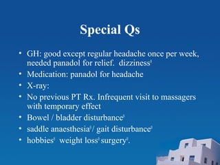Special Qs
• GH: good except regular headache once per week,
needed panadol for relief. dizziness0
• Medication: panadol for headache
• X-ray:
• No previous PT Rx. Infrequent visit to massagers
with temporary effect
• Bowel / bladder disturbance0
• saddle anaesthesia0
/ gait disturbance0
• hobbies0
weight loss0
surgery0
.
 